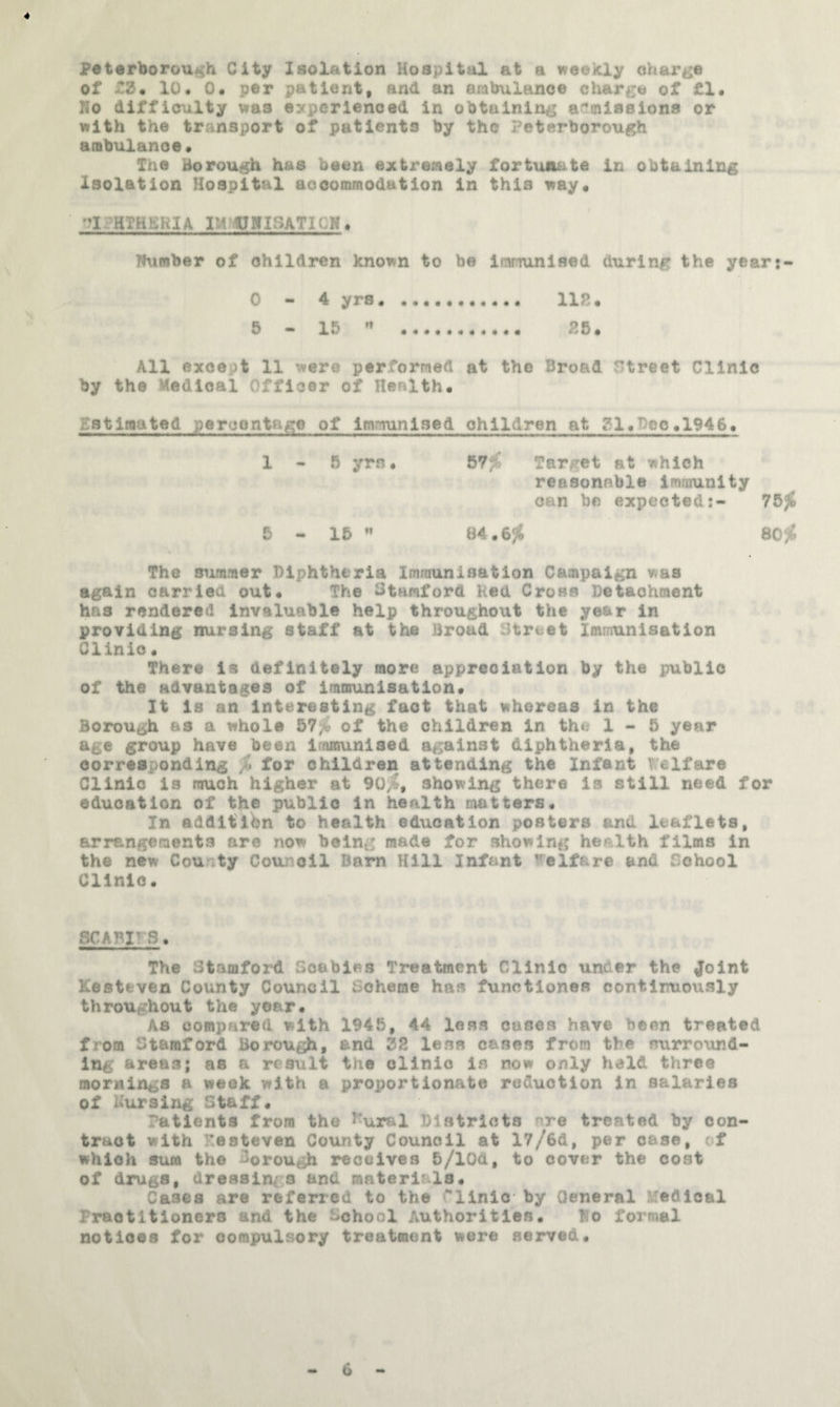 4 Peterborough City Isolation Hospital at a weeicly charge of 10, Om per patient, and an ambulance charge of fl. Ho difficulty vras experienced in obtaining aCinissiona or with the transport of patients by the Peterborough ambulance* The borough has been extremely fortunate in obtaining Isolation Hospital accommodation in this way* -?1?HTHH;K1A IMhPHISATlOH* Humber of children known to be imrmnised during the yeart- 0-4 yrs* . 118* 6 - 15 « . 86* All except 11 were performed at the Broad Street Clinic by the Hedloal Officer of Health. gstiaated percentage of Immunised children at gl.Beo^1946* 1 - 6 yrs • 67jC Target at which reaaonsble immunity can be expected:- 763J 6 — 15 ” B4.6^ 80 Ji The summer Diphtheria Immunisation Campaign was again carried out* The Stamford Red Cross Detachment has rendered invaluable help throughout the year in providing nursing staff at the Broad Street Immunisation Clinic* There is definitely more appreciation by the public of the advantages of immunisation* It Is an Interesting fact that whereas in the Borough as a whole 57;^ of the children In the 1-5 year age group have been Iramunlsed against diphtheria, the corresponding % for children attending the Infant Telfare Clinic is much higher at 90^, showing there is still need for education of the public In health matters* In addition to health education posters and leaflets, arrangements are now being made for showing health films in the new County Counoil Bam Hill Infant Welfare and School Clinic« SCABIF3* The Stamford Scabies Treatment Clinic under the ^oint Kestaven County Council Scheme has functlones continuously throughout the yoar. As compared with 1945, 44 less cases have been treated from Stamford Borough, and 22 less cases from the surround¬ ing areas; as a result the clinic is now only held three mornings a week with a proportionate reduction in salaries of Kursing Staff, Patients from the ^^ural Districts nre treated by con¬ tract with Kesteven County Council at 17/6d, per case, of which sum the i^orough receives 5/lOd, to cover the coat of drugs, dressings and materials* Cases are refened to the Clinic by General Medical Practitioners and the School Authorities. Ho formal notices for compulsory treatmemt were served* 6