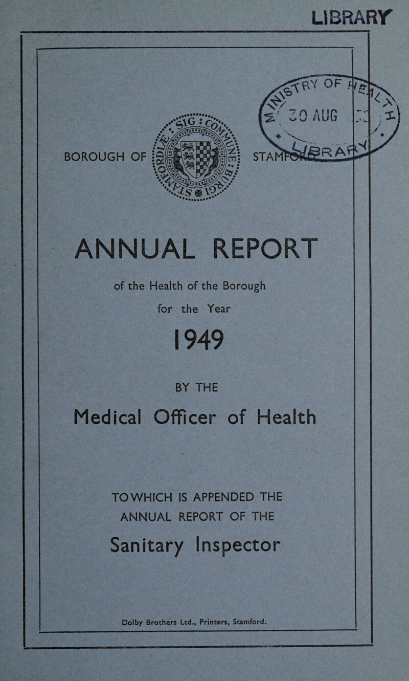 LIBRARY <0?C! OF BOROUGH OF jg s 30 AUG ST A Ml IRAfi -<{S * V?..-- ANNUAL REPORT of the Health of the Borough for the Year 1949 BY THE Medical Officer of Health TO WHICH IS APPENDED THE ANNUAL REPORT OF THE Sanitary Inspector Dolby Brothers Ltd., Printers, Stamford. * V.