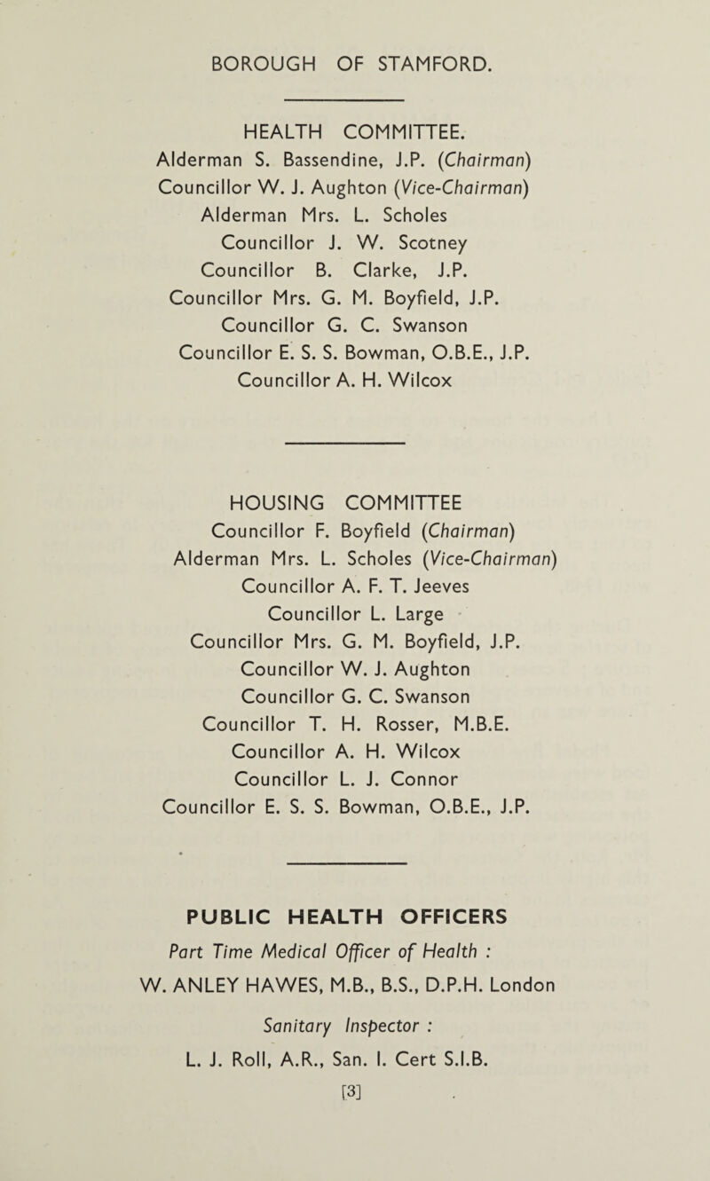 HEALTH COMMITTEE. Alderman S. Bassendine, J.P. (Chairman) Councillor W. J. Aughton (Vice-Chairman) Alderman Mrs. L. Scholes Councillor J. W. Scotney Councillor B. Clarke, J.P. Councillor Mrs. G. M. Boyfield, J.P. Councillor G. C. Swanson Councillor E. S. S. Bowman, O.B.E., J.P. Councillor A. H. Wilcox HOUSING COMMITTEE Councillor F. Boyfield (Chairman) Alderman Mrs. L. Scholes (Vice-Chairman) Councillor A. F. T. Jeeves Councillor L. Large Councillor Mrs. G. M. Boyfield, J.P. Councillor W. J. Aughton Councillor G. C. Swanson Councillor T. H. Rosser, M.B.E. Councillor A. H. Wilcox Councillor L. J. Connor Councillor E. S. S. Bowman, O.B.E., J.P. PUBLIC HEALTH OFFICERS Part Time Medical Officer of Health : W. ANLEY HAWES, M.B., B.S., D.P.H. London Sanitary Inspector : L. J. Roll, A.R., San. I. Cert S.I.B. [3]