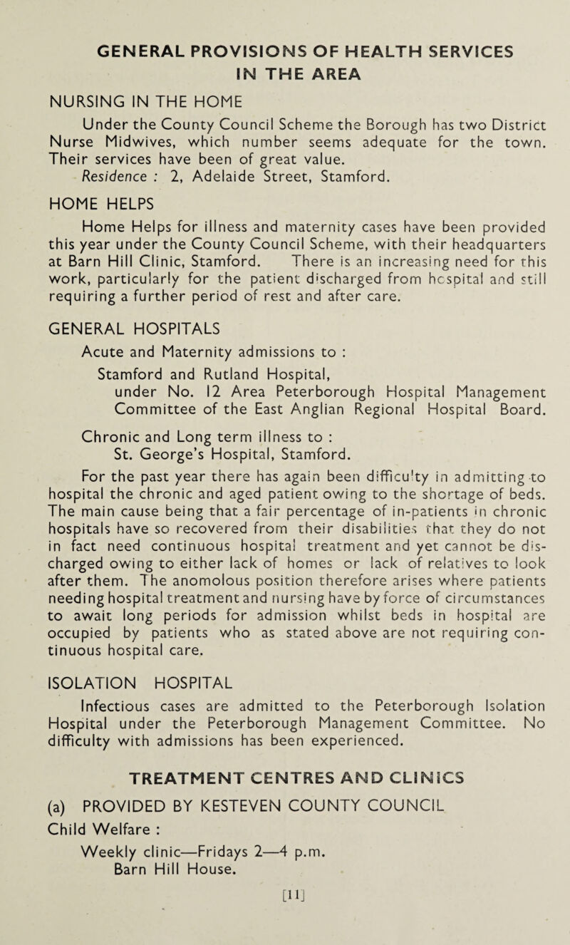 GENERAL PROVISIONS OF HEALTH SERVICES IN THE AREA NURSING IN THE HOME Under the County Council Scheme the Borough has two District Nurse Midwives, which number seems adequate for the town. Their services have been of great value. Residence : 2, Adelaide Street, Stamford. HOME HELPS Home Helps for illness and maternity cases have been provided this year under the County Council Scheme, with their headquarters at Barn Hill Clinic, Stamford. There is an increasing need for this work, particularly for the patient discharged from hcspital and still requiring a further period of rest and after care. GENERAL HOSPITALS Acute and Maternity admissions to : Stamford and Rutland Hospital, under No. 12 Area Peterborough Hospital Management Committee of the East Anglian Regional Hospital Board. Chronic and Long term illness to : St. George’s Hospital, Stamford. For the past year there has again been difficu'ty in admitting to hospital the chronic and aged patient owing to the shortage of beds. The main cause being that a fair percentage of in-patients in chronic hospitals have so recovered from their disabilities that they do not in fact need continuous hospital treatment and yet cannot be dis¬ charged owing to either lack of homes or lack of relatives to look after them. The anomolous position therefore arises where patients needing hospital treatment and nursing have by force of circumstances to await long periods for admission whilst beds in hospital are occupied by patients who as stated above are not requiring con¬ tinuous hospital care. ISOLATION HOSPITAL Infectious cases are admitted to the Peterborough Isolation Hospital under the Peterborough Management Committee. No difficulty with admissions has been experienced. TREATMENT CENTRES AND CL1NSCS (a) PROVIDED BY KESTEVEN COUNTY COUNCIL Child Welfare : Weekly clinic—Fridays 2—4 p.m. Barn Hill House.