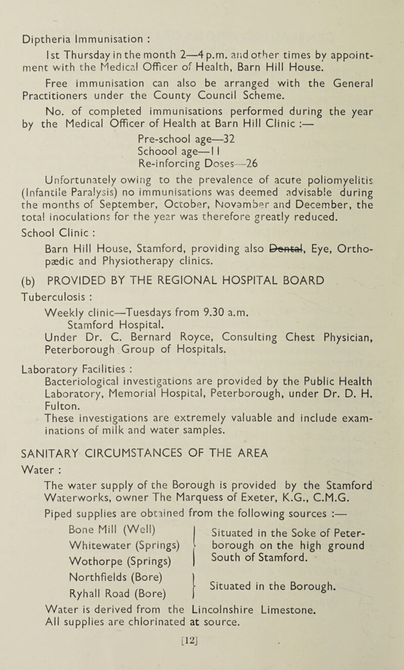 Diptheria Immunisation : I st Thursday in the month 2—4 p.m. and other times by appoint¬ ment with the Medical Officer of Health, Barn Hill House. Free immunisation can also be arranged with the General Practitioners under the County Council Scheme. No. of completed immunisations performed during the year by the Medical Officer of Health at Barn Hill Clinic :— Pre-school age—32 Schoool age—I I Re-inforcing Doses—26 Unfortunately owing to the prevalence of acute poliomyelitis (Infantile Paralysis) no immunisations was deemed advisable during the months of September, October, hovamber and December, the total inoculations for the year was therefore greatly reduced. School Clinic : Barn Hill House, Stamford, providing also Dental, Eye, Ortho¬ paedic and Physiotherapy clinics. (b) PROVIDED BY THE REGIONAL HOSPITAL BOARD Tuberculosis : Weekly clinic—Tuesdays from 9.30 a.m. Stamford Hospital. Under Dr. C. Bernard Royce, Consulting Chest Physician, Peterborough Group of Hospitals. Laboratory Facilities : Bacteriological investigations are provided by the Public Health Laboratory, Memorial Hospital, Peterborough, under Dr. D. H. Fulton. These investigations are extremely valuable and include exam¬ inations of milk and water samples. SANITARY CIRCUMSTANCES OF THE AREA Water : The water supply of the Borough is provided by the Stamford Waterworks, owner The Marquess of Exeter, K.G., C.M.G. Piped supplies are obtained Bone Mill (Well) Whitewater (Springs) Wothorpe (Springs) Northfields (Bore) Ryhall Road (Bore) Water is derived from the All supplies are chlorinated from the following sources :— I Situated in the Soke of Peter¬ borough on the high ground South of Stamford. Situated in the Borough. Lincolnshire Limestone, at source. [12]