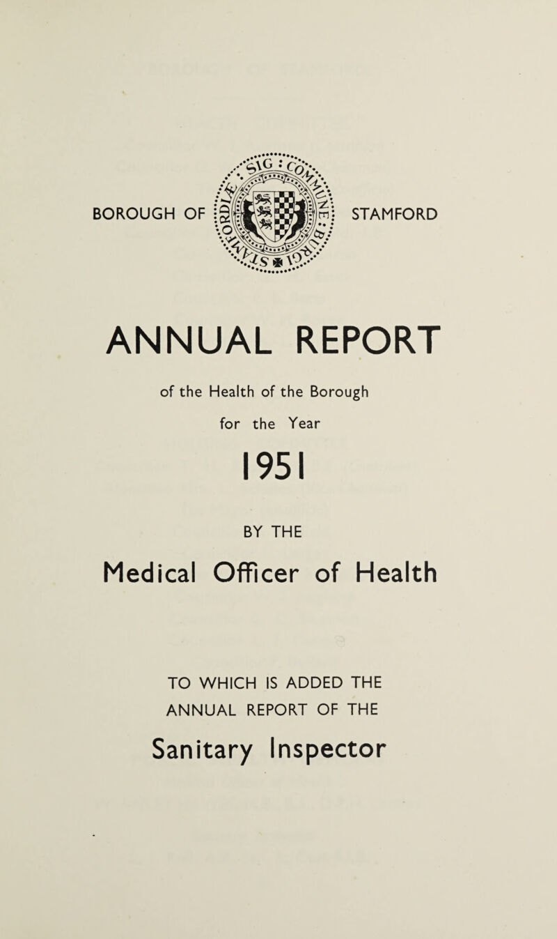 BOROUGH OF STAMFORD ANNUAL REPORT of the Health of the Borough for the Year 1951 BY THE Medical Officer of Health TO WHICH IS ADDED THE ANNUAL REPORT OF THE Sanitary Inspector