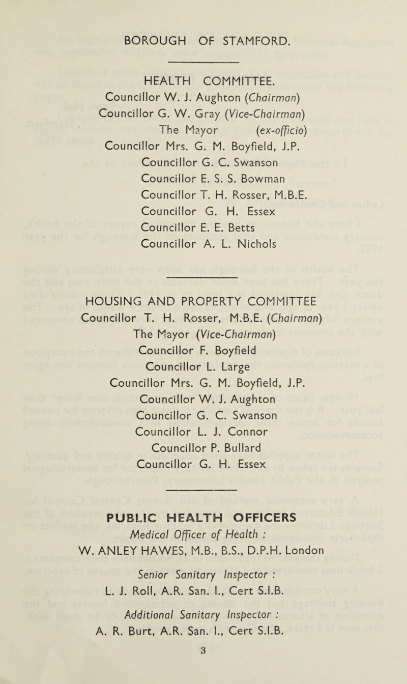 HEALTH COMMITTEE. Councillor W. J. Aughton (Chairman) Councillor G. W. Gray (Vice-Chairman) The Mayor (ex-officio) Councillor Mrs. G. M. Boyfield, J.P. Councillor G. C. Swanson Councillor E. S. S. Bowman Councillor T. H. Rosser, M.B.E. Councillor G. H. Essex Councillor E. E. Betts Councillor A. L. Nichols HOUSING AND PROPERTY COMMITTEE Councillor T. H. Rosser, M.B.E. (Chairman) The Mayor (Vice-Chairman) Councillor F. Boyfield Councillor L. Large Councillor Mrs. G. M. Boyfield, J.P. Councillor W. J. Aughton Councillor G. C. Swanson Councillor L. J. Connor Councillor P. Bullard Councillor G. H. Essex PUBLIC HEALTH OFFICERS Medical Officer of Health : W. ANLEY HAWES, M.B., B.S., D.P.H. London Senior Sanitary Inspector : L. J. Roll, A.R. San. I., Cert S.I.B. Additional Sanitary Inspector : A. R, Burt, A.R. San. I., Cert S.I.B.