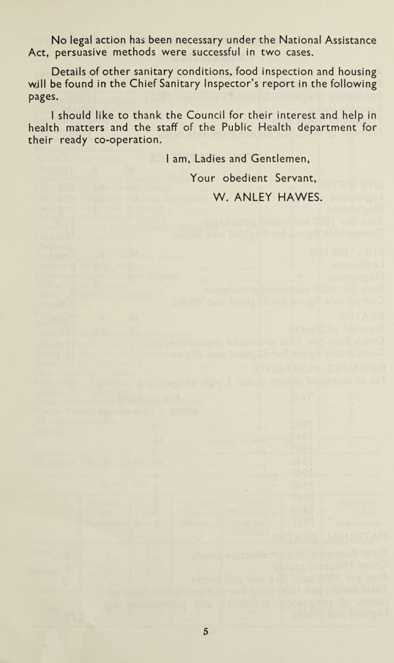 No legal action has been necessary under the National Assistance Act, persuasive methods were successful in two cases. Details of other sanitary conditions, food inspection and housing will be found in the Chief Sanitary Inspector’s report in the following pages. I should like to thank the Council for their interest and help in health matters and the staff of the Public Health department for their ready co-operation. I am, Ladies and Gentlemen, Your obedient Servant, W. ANLEY HAWES.