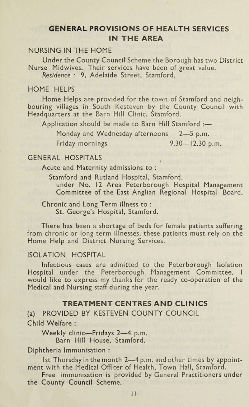 GENERAL PROVISIONS OF HEALTH SERVICES IN THE AREA NURSING IN THE HOME Under the County Council Scheme the Borough has two District Nurse Midwives. Their services have been of great value. Residence : 9, Adelaide Street, Stamford. HOME HELPS Home Helps are provided for the town of Stamford and neigh¬ bouring villages in South Kesteven by the County Council with Headquarters at the Barn Hill Clinic, Stamford. Application should be made to Barn Hill Stamford :— Monday and Wednesday afternoons 2—5 p.m. Friday mornings 9.30—12.30 p.m. GENERAL HOSPITALS Acute and Maternity admissions to : Stamford and Rutland Hospital, Stamford. under No. 12 Area Peterborough Hospital Management Committee of the East Anglian Regional Hospital Board. Chronic and Long Term illness to : St. George’s Hospital, Stamford. There has been a shortage of beds for female patients suffering from chronic or long term illnesses, these patients must rely on the Home Help and District Nursing Services. ISOLATION HOSPITAL Infectious cases are admitted to the Peterborough Isolation Hospital under the Peterborough Management Committee. I would like to express my thanks for the ready co-operation of the Medical and Nursing staff during the year. TREATMENT CENTRES AND CLINICS (a) PROVIDED BY KESTEVEN COUNTY COUNCIL Child Welfare : Weekly clinic—Fridays 2—4 p.m. Barn Hill House, Stamford. Diphtheria Immunisation : I st Thursday in the month 2—4 p.m. and other times by appoint¬ ment with the Medical Officer of Health, Town Hall, Stamford. Free immunisation is provided by General Practitioners under the County Council Scheme.
