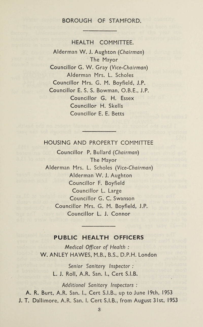 HEALTH COMMITTEE. Alderman W. J. Aughton (Chairman) The Mayor Councillor G. W. Gray (Vice-Chairman) Alderman Mrs. L. Scholes Councillor Mrs. G. M. Boyfield, J.P. Councillor E. S. S. Bowman, O.B.E., J.P. Councillor G. H. Essex Councillor H. Skells Councillor E. E. Betts HOUSING AND PROPERTY COMMITTEE Councillor P. Bullard (Chairman) The Mayor Alderman Mrs. L. Scholes (Vice-Chairman) Alderman W. J. Aughton Councillor F. Boyfield Councillor L. Large Councillor G. C. Swanson Councillor Mrs. G. M. Boyfield, J.P. Councillor L. J. Connor PUBLIC HEALTH OFFICERS Medical Officer of Health : W. ANLEY HAWES, M.B., B.S., D.P.H. London Senior Sanitary Inspector : L. J. Roll, A.R. San. I., Cert S.I.B. Additional Sanitary Inspectors : A. R. Burt, A.R. San. I., Cert S.I.B., up to June 19th, 1953 J. T. Dallimore, A.R. San. I. Cert S.I.B., from August 31st, 1953