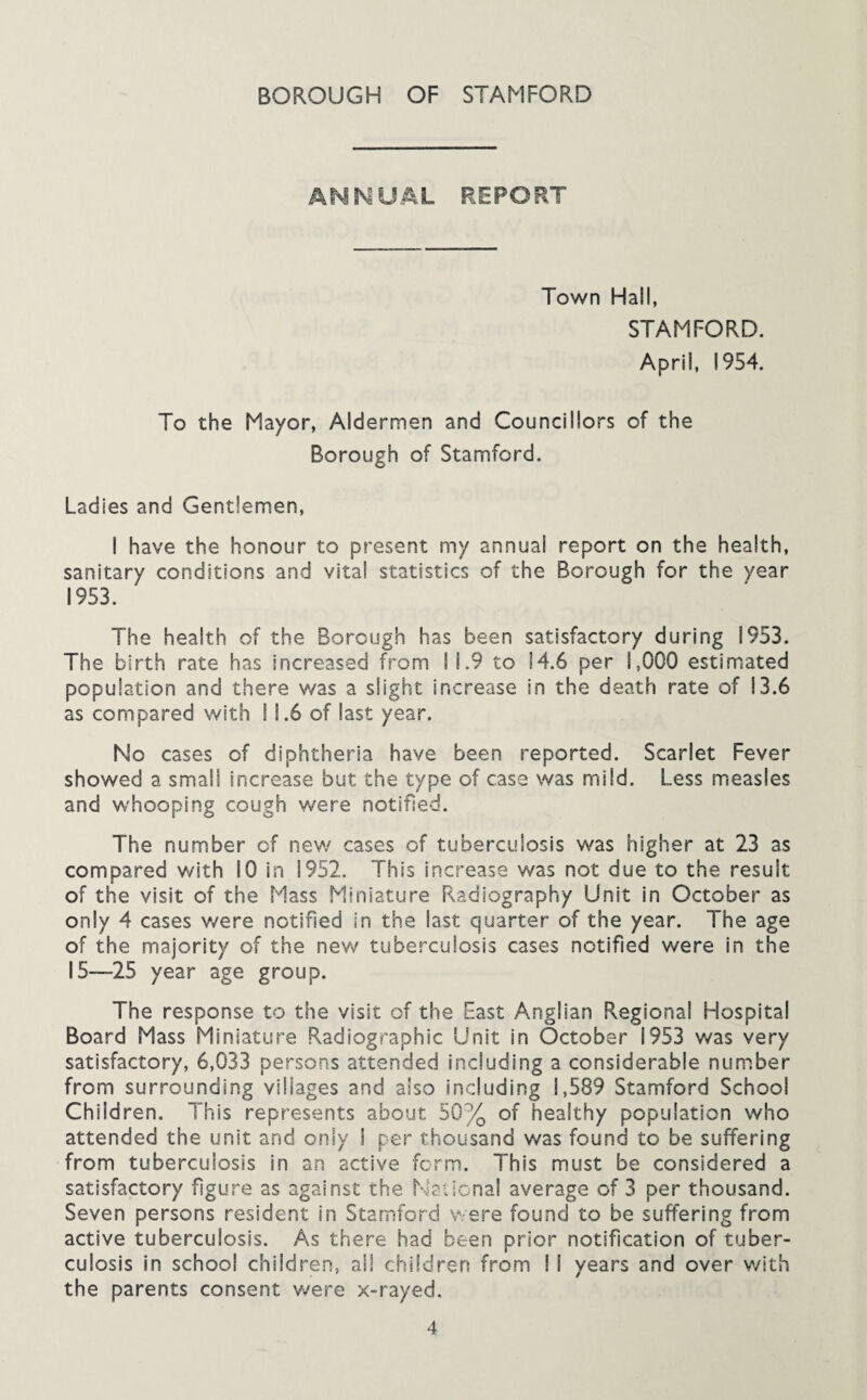 ANMUAL REPORT Town Hall, STAMFORD. April, 1954. To the Mayor, Aldermen and Councillors of the Borough of Stamford. Ladies and Gentlemen, I have the honour to present my annual report on the health, sanitary conditions and vita! statistics of the Borough for the year 1953. The health of the Borough has been satisfactory during 1953. The birth rate has increased from 11.9 to 14.6 per 1,000 estimated population and there was a slight increase in the death rate of 13.6 as compared with 11.6 of last year. No cases of diphtheria have been reported. Scarlet Fever showed a small increase but the type of case was mild. Less measles and whooping cough were notified. The number of new cases of tuberculosis was higher at 23 as compared with 10 in 1952. This increase was not due to the result of the visit of the Mass Miniature R>adiography Unit in October as only 4 cases were notified in the last quarter of the year. The age of the majority of the new tuberculosis cases notified were in the IS—25 year age group. The response to the visit of the East Anglian Regional Hospital Board Mass Miniature Radiographic Unit in October 1953 was very satisfactory, 6,033 persons attended including a considerable number from surrounding villages and also including 1,589 Stamford School Child ren. This represents about 50% of healthy population who attended the unit and only I per thousand was found to be suffering from tuberculosis in an active form. This must be considered a satisfactory figure as against the Maiional average of 3 per thousand. Seven persons resident in Stamford were found to be suffering from active tuberculosis. As there had been prior notification of tuber¬ culosis in school children, all children from I I years and over with the parents consent v/ere x-rayed.