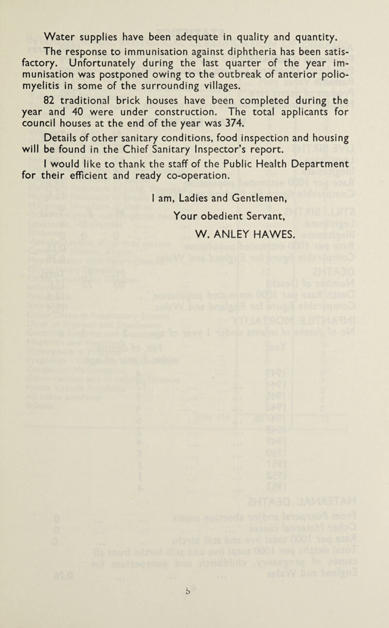 Water supplies have been adequate in quality and quantity. The response to immunisation against diphtheria has been satis¬ factory. Unfortunately during the last quarter of the year im¬ munisation was postponed owing to the outbreak of anterior polio¬ myelitis in some of the surrounding villages. 82 traditional brick houses have been completed during the year and 40 were under construction. The total applicants for council houses at the end of the year was 374. Details of other sanitary conditions, food inspection and housing will be found in the Chief Sanitary Inspector’s report. I would like to thank the staff of the Public Health Department for their efficient and ready co-operation. I am, Ladies and Gentlemen, Your obedient Servant, W. ANLEY HAWES. b