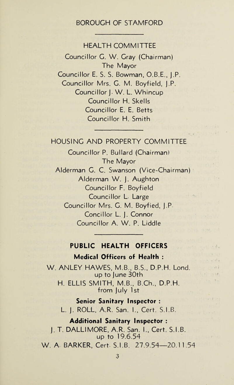 HEALTH COMMITTEE Councillor C. W. Cray (Chairman) The Mayor Councillor E. S. S. Bowman, O.B.E., J.P. Councillor Mrs. C. M. Boyfield, J.P. Councillor j. W. L. Whincup Councillor H. Skells Councillor E. E. Betts Councillor H. Smith HOUSING AND PROPERTY COMMITTEE Councillor P. Bullard (Chairman) The Mayor Alderman C. C. Swanson (Vice-Chairman) Alderman W. j. Aughton Councillor F. Boyfield Councillor L Large Councillor Mrs. G. M. Boyfied, j.P. Concillor L. j. Connor Councillor A. W. P. Liddle PUBLIC HEALTH OFFICERS Medical Officers of Health : W. ANLEY HAWES, M.B., B.S., D.P.H. Lond. up to June 30th H. ELLIS SMITH, M.B., B.Ch.. D.P.H. from July 1 st Senior Sanitary Inspector : L. J. ROLL, A.R. San. I., Cert. S.I.B. Additional Sanitary Inspector : J. T. DALLIMORE, A.R. San. I., Cert. S.I.B. up to 19.6.54 W. A. BARKER. Cert- S.I.B. 27.9.54—20.1 1.54