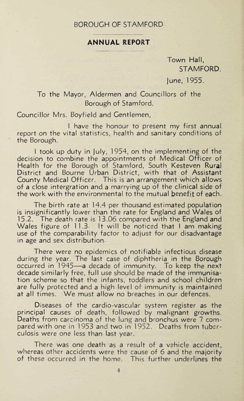 ANNUAL REPORT Town Hall, STAMFORD. June, 1955. To the Mayor, Aldermen and Councillors of the Borough of Stamford. Councillor Mrs. Boyfield and Gentlemen, I have the honour to present my first annual report on the vital statistics, health and sanitary conditions of the Borough. I took up duty in July, 1954, on the implementing of the decision to combine the appointments of Medical Officer of Health for the Borough of Stamford, South Kesteven Rural District and Bourne Urban District, with that of Assistant County Medical Officer. This is an arrangement which allows of a close intergration and a marrying up of the clinical side of the work with the environmental to the mutual benefit of each. The birth rate at 14.4 per thousand estimated population is insignificantly lower than the rate for England and Wales of 15.2. The death rate is 13.06 compared with the England and Wales figure of 11.3- It will be noticed that I am making use of the comparability factor to adjust for our disadvantage in age and sex distribution- There were no epidemics of notifiable infectious disease during the year. The last case of diphtheria in the Borough occurred in 1945—a decade of immunity. To keep the next decade similarly free, full use should be made of the immunisa¬ tion scheme so that the infants, toddlers and school children are fully protected and a high level of immunity is maintained at all times. We must allow no breaches in our defences. Diseases of the cardio-vascular system register as the principal causes of death, followed by malignant growths. Deaths from carcinoma of the lung and bronchus were 7 com¬ pared with one in 1953 and two in 1952. Deaths from tuber¬ culosis were one less than last year. There was one death as a result of a vehicle accident, whereas other accidents were the cause of 6 and the majority of these occurred in the home. This further underlines the