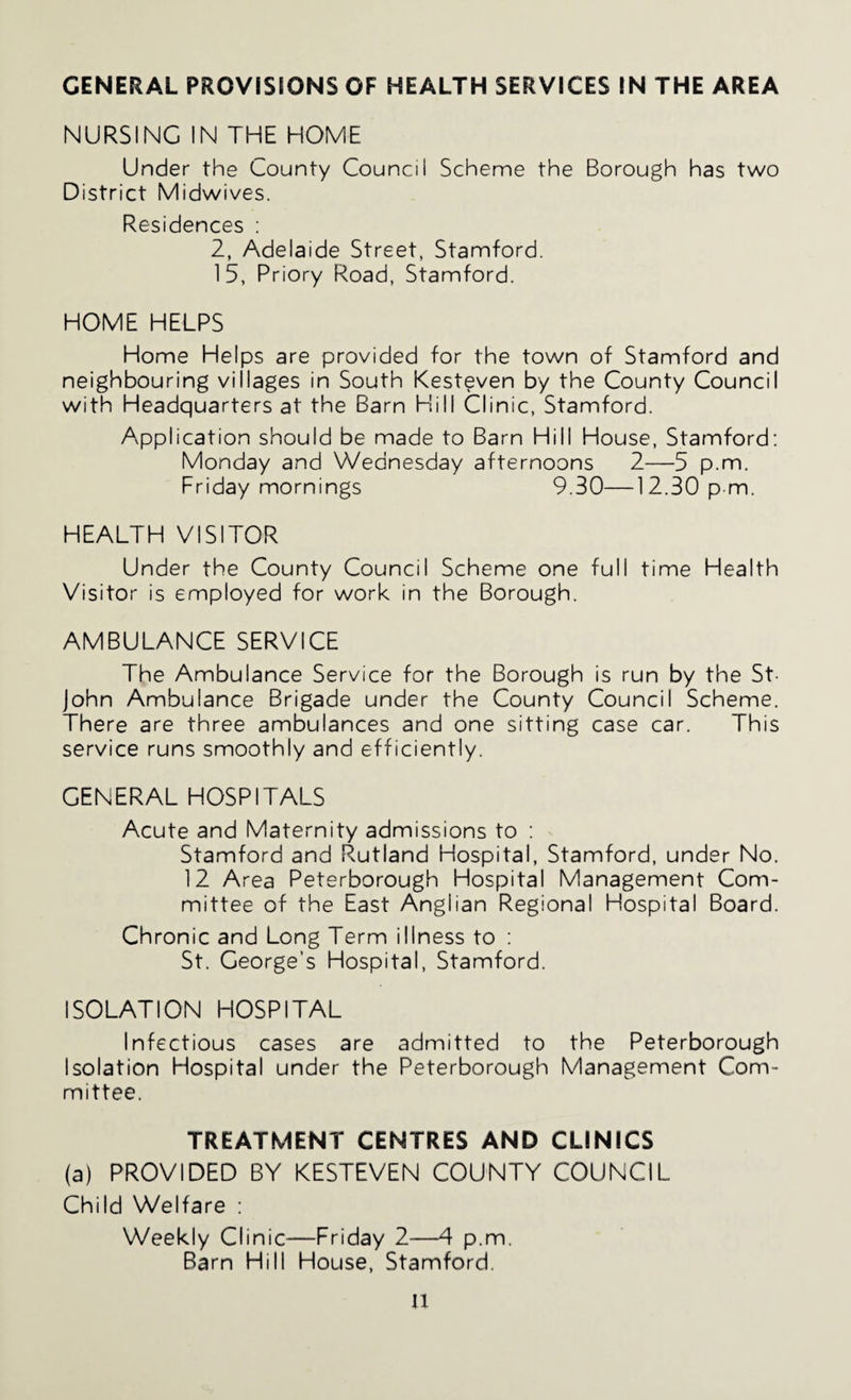 GENERAL PROVISIONS OF HEALTH SERVICES IN THE AREA NURSING IN THE HOME Under the County Council Scheme the Borough has two District Midwives. Residences ; 2, Adelaide Street, Stamford. 15, Priory Road, Stamford. HOME HELPS Home Helps are provided for the town of Stamford and neighbouring villages in South Kesteven by the County Council with Headquarters at the Barn Hill Clinic, Stamford. Application should be made to Barn Hill House, Stamford: Monday and Wednesday afternoons 2—5 p.m. Friday mornings 9.30—12.30 p m. HEALTH VISITOR Under the County Council Scheme one full time Health Visitor is employed for work in the Borough. AMBULANCE SERVICE The Ambulance Service for the Borough is run by the St- John Ambulance Brigade under the County Council Scheme. There are three ambulances and one sitting case car. This service runs smoothly and efficiently. GENERAL HOSPITALS Acute and Maternity admissions to : Stamford and Rutland Hospital, Stamford, under No. 12 Area Peterborough Hospital Management Com¬ mittee of the East Anglian Regional Hospital Board. Chronic and Long Term illness to : St. George’s Hospital, Stamford. ISOLATION HOSPITAL Infectious cases are admitted to the Peterborough Isolation Hospital under the Peterborough Management Com¬ mittee. TREATMENT CENTRES AND CLINICS (a) PROVIDED BY KESTEVEN COUNTY COUNCIL Child Welfare : Weekly Clinic—Friday 2—4 p.m. Barn Hill House, Stamford.