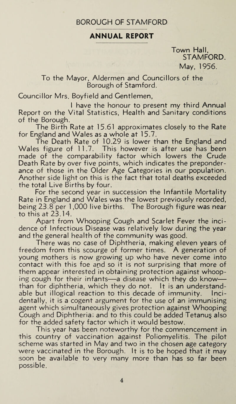 ANNUAL REPORT Town Hall, STAMFORD. May, 1956. To the Mayor, Aldermen and Councillors of the Borough of Stamford. Councillor Mrs. Boyfield and Gentlemen, I have the honour to present my third Annual Report on the Vital Statistics, Health and Sanitary conditions of the Borough. The Birth Rate at 15.61 approximates closely to the Rate for England and Wales as a whole at 15.7. The Death Rate of 10.29 is lower than the England and Wales figure of 1 1.7. This however is after use has been made of the comparability factor which lowers the Crude Death Rate by over five points, which indicates the preponder¬ ance of those in the Older Age Categories in our population. Another side light on this is the fact that total deaths exceeded the total Live Births by four. For the second year in succession the Infantile Mortality Rate in England and Wales was the lowest previously recorded, being 23.8 per 1,000 live births. The Borough figure was near to this at 23.14. Apart from Whooping Cough and Scarlet Fever the inci¬ dence of Infectious Disease was relatively low during the year and the general health of the community was good. There was no case of Diphtheria, making eleven years of freedom from this scourge of former times. A generation of young mothers is now growing up who have never come into contact with this foe and so it is not surprising that more of them appear interested in obtaining protection against whoop¬ ing cough for their infants—a disease which they do know— than for diphtheria, which they do not. It is an understand¬ able but illogical reaction to this decade of immunity. Inci¬ dentally, it is a cogent argument for the use of an immunising agent which simultaneously gives protection against Whooping Cough and Diphtheria; and to this could be added Tetanus also for the added safety factor which it would bestow. This year has been noteworthy for the commencement in this country of vaccination against Poliomyelitis. The pilot scheme was started in May and two in the chosen age category were vaccinated in the Borough. It is to be hoped that it may soon be available to very many more than has so far been possible.