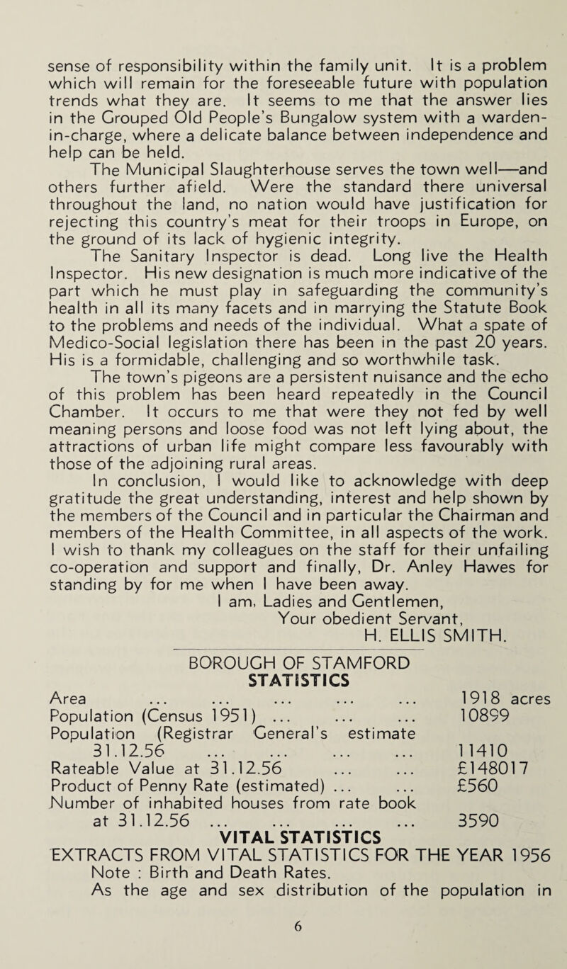 sense of responsibility within the family unit. It is a problem which will remain for the foreseeable future with population trends what they are. It seems to me that the answer lies in the Grouped Old People’s Bungalow system with a warden- in-charge, where a delicate balance between independence and help can be held. The Municipal Slaughterhouse serves the town well—and others further afield. Were the standard there universal throughout the land, no nation would have justification for rejecting this country’s meat for their troops in Europe, on the ground of its lack of hygienic integrity. The Sanitary Inspector is dead. Long live the Health Inspector. His new designation is much more indicative of the part which he must play in safeguarding the community’s health in all its many facets and in marrying the Statute Book to the problems and needs of the individual. What a spate of Medico-Social legislation there has been in the past 20 years. His is a formidable, challenging and so worthwhile task. The town’s pigeons are a persistent nuisance and the echo of this problem has been heard repeatedly in the Council Chamber. It occurs to me that were they not fed by well meaning persons and loose food was not left lying about, the attractions of urban life might compare less favourably with those of the adjoining rural areas. In conclusion, I would like to acknowledge with deep gratitude the great understanding, interest and help shown by the members of the Council and in particular the Chairman and members of the Health Committee, in all aspects of the work. I wish to thank my colleagues on the staff for their unfailing co-operation and support and finally, Dr. Anley Hawes for standing by for me when I have been away. I am, Ladies and Gentlemen, Your obedient Servant, H. ELLIS SMITH. BOROUGH OF STAMFORD STATISTICS Area ... ... ... ... ... Population (Census 1951) ... Population (Registrar General’s estimate 31.12.56 Rateable Value at 31.12.56 Product of Penny Rate (estimated) ... Number of inhabited houses from rate book at 31.12.56 VITAL STATISTICS EXTRACTS FROM VITAL STATISTICS FOR THE YEAR 1956 Note : Birth and Death Rates. As the age and sex distribution of the population in 1918 acres 10899 1 1410 £148017 £560 3590