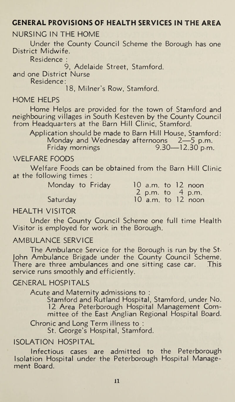 NURSING IN THE HOME Under the County Council Scheme the Borough has one District Midwife. Residence : 9, Adelaide Street, Stamford, and one District Nurse Residence: 18, Milner’s Row, Stamford. HOME HELPS Home Helps are provided for the town of Stamford and neighbouring villages in South Kesteven by the County Council from Headquarters at the Barn Hill Clinic, Stamford. Application should be made to Barn Hill House, Stamford: Monday and Wednesday afternoons 2—5 p.m. Friday mornings 9.30—12.30 p m. WELFARE FOODS Welfare Foods can be obtained from the Barn Hill Clinic at the following times : Monday to Friday 10 a.m. to 12 noon 2 p.m. to 4 p.m. Saturday 10 a.m. to 12 noon HEALTH VISITOR Under the County Council Scheme one full time Health Visitor is employed for work in the Borough. AMBULANCE SERVICE The Ambulance Service for the Borough is run by the St- John Ambulance Brigade under the County Council Scheme. There are three ambulances and one sitting case car. This service runs smoothly and efficiently. GENERAL HOSPITALS Acute and Maternity admissions to : Stamford and Rutland Hospital, Stamford, under No. 12 Area Peterborough Hospital Management Com¬ mittee of the East Anglian Regional Hospital Board. Chronic and Long Term illness to : St. George’s Hospital, Stamford. ISOLATION HOSPITAL Infectious cases are admitted to the Peterborough Isolation Hospital under the Peterborough Hospital Manage¬ ment Board. ll