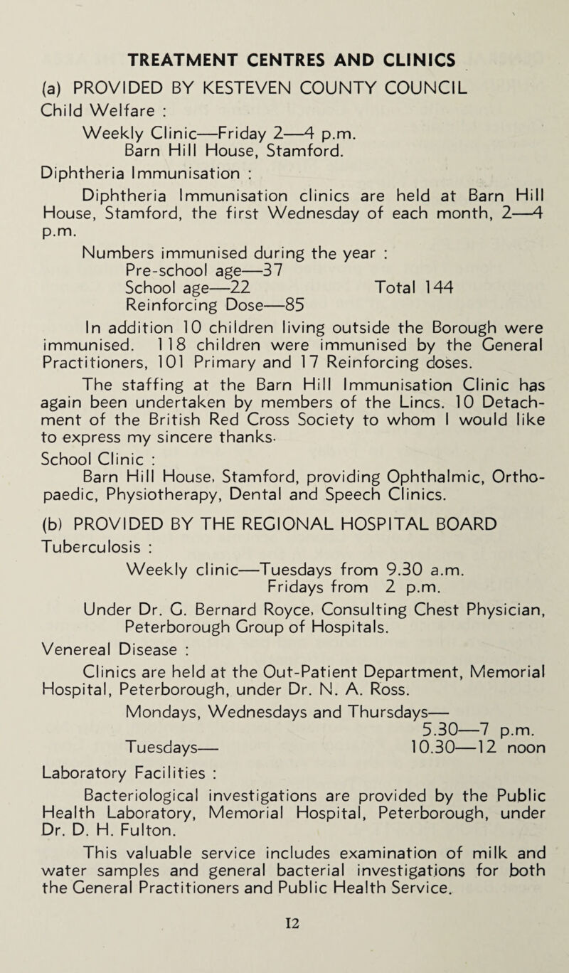 TREATMENT CENTRES AND CLINICS (a) PROVIDED BY KESTEVEN COUNTY COUNCIL Child Welfare : Weekly Clinic—Friday 2—4 p.m. Barn Hill House, Stamford. Diphtheria Immunisation : Diphtheria Immunisation clinics are held at Barn Hill House, Stamford, the first Wednesday of each month, 2—4 p.m. Numbers immunised during the year : Pre-school age—37 School age—22 Total 144 Reinforcing Dose—85 In addition 10 children living outside the Borough were immunised. 118 children were immunised by the General Practitioners, 101 Primary and 17 Reinforcing doses. The staffing at the Barn Hill Immunisation Clinic has again been undertaken by members of the Lines. 10 Detach¬ ment of the British Red Cross Society to whom I would like to express my sincere thanks- School Clinic : Barn Hill House, Stamford, providing Ophthalmic, Ortho¬ paedic, Physiotherapy, Dental and Speech Clinics. (b) PROVIDED BY THE REGIONAL HOSPITAL BOARD Tuberculosis : Weekly clinic—Tuesdays from 9.30 a.m. Fridays from 2 p.m. Under Dr. G. Bernard Royce, Consulting Chest Physician, Peterborough Group of Hospitals. Venereal Disease : Clinics are held at the Out-Patient Department, Memorial Hospital, Peterborough, under Dr. N. A. Ross. Mondays, Wednesdays and Thursdays— 5.30—7 p.m. Tuesdays— 10.30—12 noon Laboratory Facilities : Bacteriological investigations are provided by the Public Health Laboratory, Memorial Hospital, Peterborough, under Dr. D. H. Fulton. This valuable service includes examination of milk and water samples and general bacterial investigations for both the General Practitioners and Public Health Service.