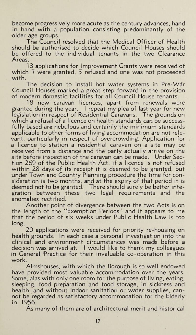 become progressively more acute as the century advances, hand in hand with a population consisting predominantly of the older age groups. The Council resolved that the Medical Officer of Health should be authorised to decide which Council Houses should be offered to the individual tenants in the two Clearance Areas. 13 applications for Improvement Grants were received of which 7 were granted, 5 refused and one was not proceeded with. The decision to install hot water systems in Pre-War Council Houses marked a great step forward in the provision of modern domestic facilities for all Council House tenants. 18 new caravan licences, apart from renewals were granted during the year. I repeat my plea of last year for new legislation in respect of Residential Caravans. The grounds on which a refusal of a licence on health standards can be success¬ fully based are nebulous and certainly the minimum standards applicable to other forms of living accommodation are not rele¬ vant, particularly in respect of overcrowding. Application for a licence to station a residential caravan on a site may be received from a distance and the party actually arrive on the site before inspection of the caravan can be made. Under Sec¬ tion 269 of the Public Health Act, if a licence is not refused within 28 days of its receipt it is deemed to be granted, but under Town and Country Planning procedure the time for con¬ sideration is two months, and at the expiry of that period it is deemed not to be granted. There should surely be better inte¬ gration between these two legal requirements and the anomalies rectified. Another point of divergence between the two Acts is on the length of the “Exemption Periods” and it appears to me that the period of six weeks under Public Health Law is too ,ong. 20 applications were received for priority re-housing on health grounds. In each case a personal investigation into the clinical and environment circumstances was madle before a decision was arrived at. I would like to thank my colleagues in General Practice for their invaluable co-operation in this work. Almshouses, with which the Borough is so well endowed have provided most valuable accommodation over the years. Some, alas with only one room for the purpose of living, eating, sleeping, food preparation and food storage, in sickness and health, and without indoor sanitation or water supplies, can¬ not be regarded as satisfactory accommodation for the Elderly in 1956. As many of them are of architectural merit and historical