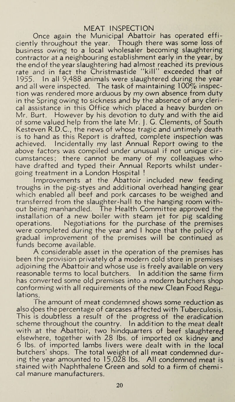 MEAT INSPECTION Once again the Municipal Abattoir has operated effi¬ ciently throughout the year. Though there was some loss of business owing to a local wholesaler becoming slaughtering contractor at a neighbouring establishment early in the year, by the end of the year slaughtering had almost reached its previous rate and in fact the Christmastide “kill” exceeded that of 1955. In all 9,488 animals were slaughtered during the year and all were inspected. The task of maintaining 100% inspec¬ tion was rendered more arduous by my own absence from duty in the Spring owing to sickness and by the absence of any cleri¬ cal assistance in this Office which placed a heavy burden on Mr. Burt. However by his devotion to duty and with the aid of some valued help from the late Mr. J. G. Clements, of South Kesteven R.D.C., the news of whose tragic and untimely death is to hand as this Report is drafted, complete inspection was achieved. Incidentally my last Annual Report owing to the above factors was compiled under unusual if not unique cir¬ cumstances; there cannot be many of my colleagues who have drafted and typed their Annual Reports whilst under¬ going treatment in a London Hospital ! Improvements at the Abattoir included new feeding troughs in the pig-styes and additional overhead' hanging gear which enabled all beef and pork carcases to be weighed and transferred from the slaughter-hall to the hanging room with¬ out being manhandled. The Health Committee approved the installation of a new boiler with steam jet for pig scalding operations. Negotiations for the purchase of the premises were completed during the year and I hope that the policy of gradual improvement of the premises will be continued as funds become available. A considerable asset in the operation of the premises has been the provision privately of a modern cold store in premises adjoining the Abattoir and whose use is freely available on very reasonable terms to local butchers. In addition the same firm has converted some old premises into a modern butchers shop conforming with all requirements of the new Clean Food Regu¬ lations. The amount of meat condemned shows some reduction as also does the percentage of carcases affected with Tuberculosis. This is doubtless a result of the progress of the eradication scheme throughout the country. In addition to the meat dealt with at the Abattoir, two hindquarters of beef slaughtered elsewhere, together with 28 lbs. of imported ox kidney and 6 lbs. of imported lambs livers were dealt with in the local butchers’ shops. The total weight of all meat condemned dur¬ ing the year amounted to 15,028 lbs. All condemned meat is staiined with Naphthalene Green and sold to a firm of chemi¬ cal manure manufacturers.