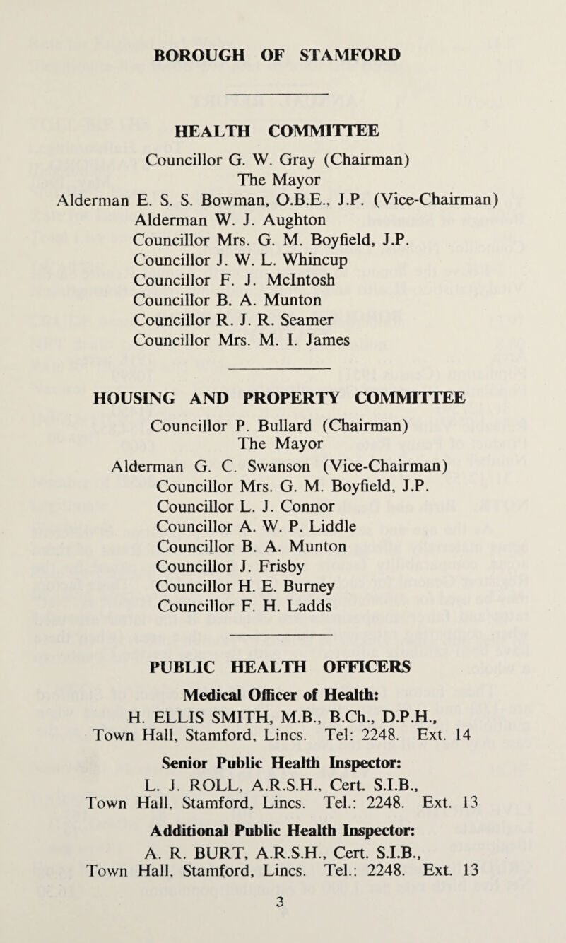 HEALTH COMMITTEE Councillor G. W. Gray (Chairman) The Mayor Alderman E. S. S. Bowman, O.B.E., J.P. (Vice-Chairman) Alderman W. J. Aughton Councillor Mrs. G. M. Boyfield, J.P. Councillor J. W. L. Whincup Councillor F. J. McIntosh Councillor B. A. Munton Councillor R. J. R. Seamer Councillor Mrs. M. I. James HOUSING AND PROPERTY COMMITTEE Councillor P. Bullard (Chairman) The Mayor Alderman G. C. Swanson (Vice-Chairman) Councillor Mrs. G. M. Boyfield, J.P. Councillor L. J. Connor Councillor A. W. P. Liddle Councillor B. A. Munton Councillor J. Frisby Councillor H. E. Burney Councillor F. H. Ladds PUBLIC HEALTH OFFICERS Medical Officer of Health: H. ELLIS SMITH, M B., B.Ch., D.P.H.. Town Hall, Stamford, Lines. Tel; 2248. Ext. 14 Senior Public Health Inspector: L. J. ROLL, A.R.S.H., Cert. S.I.B., Town Hall. Stamford, Lines. Tel.: 2248. Ext. 13 Additional Public Health Inspector: A. R. BURT, A.R.S.H., Cert. S.I.B.. Town Hall. Stamford, Lines. Tel.; 2248. Ext. 13