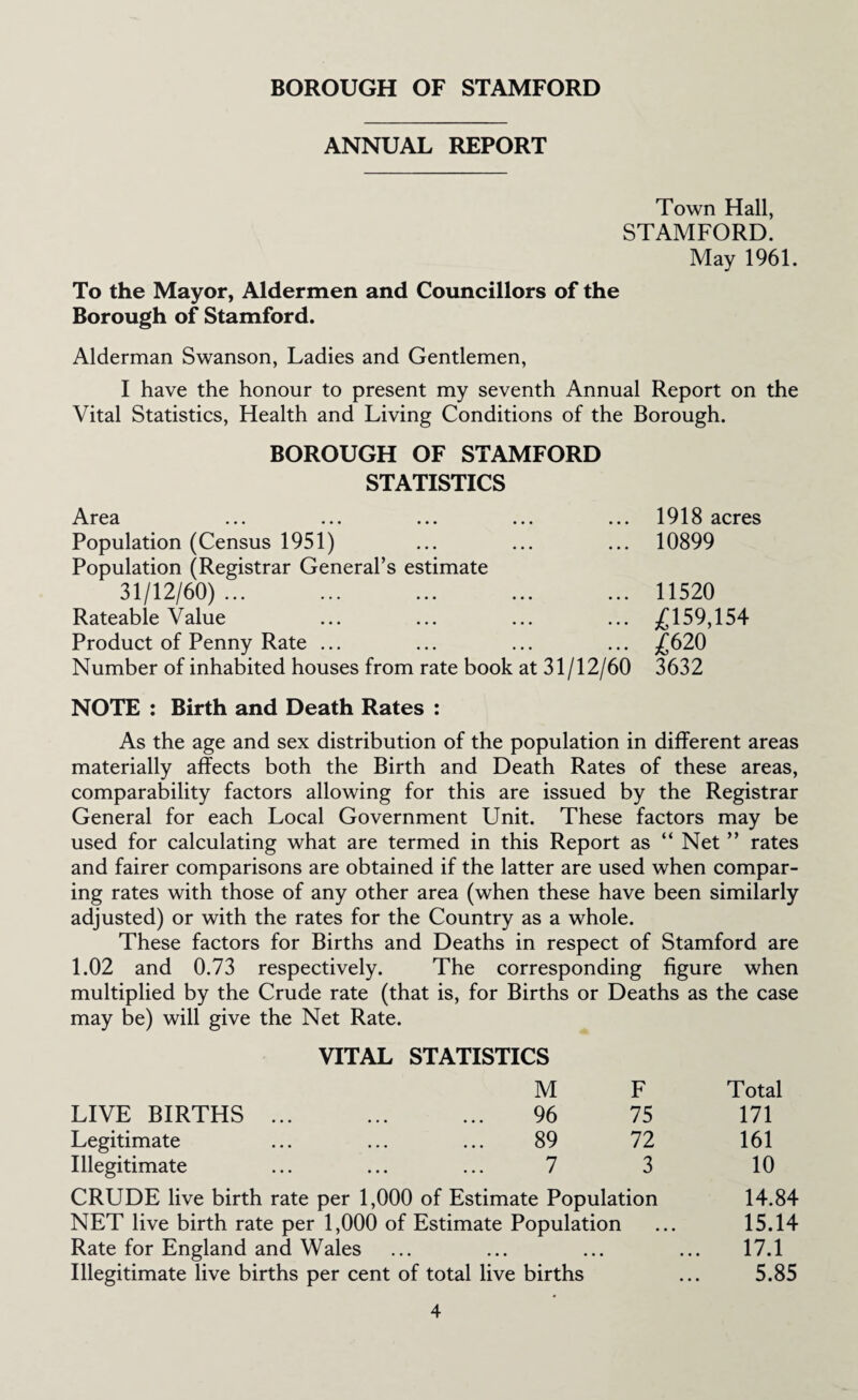 ANNUAL REPORT Town Hall, STAMFORD. May 1961. To the Mayor, Aldermen and Councillors of the Borough of Stamford. Alderman Swanson, Ladies and Gentlemen, I have the honour to present my seventh Annual Report on the Vital Statistics, Health and Living Conditions of the Borough. BOROUGH OF STAMFORD STATISTICS Area ... ... ... ... ... 1918 acres Population (Census 1951) ... ... ... 10899 Population (Registrar General’s estimate 31/12/60)... ... ... ... ... 11520 Rateable Value ... ... ... ... ,£159,154 Product of Penny Rate ... ... ... ... j£620 Number of inhabited houses from rate book at 31/12/60 3632 NOTE : Birth and Death Rates : As the age and sex distribution of the population in different areas materially affects both the Birth and Death Rates of these areas, comparability factors allowing for this are issued by the Registrar General for each Local Government Unit. These factors may be used for calculating what are termed in this Report as “ Net ” rates and fairer comparisons are obtained if the latter are used when compar¬ ing rates with those of any other area (when these have been similarly adjusted) or with the rates for the Country as a whole. These factors for Births and Deaths in respect of Stamford are 1.02 and 0.73 respectively. The corresponding figure when multiplied by the Crude rate (that is, for Births or Deaths as the case may be) will give the Net Rate. VITAL STATISTICS M F Total LIVE BIRTHS. 96 75 171 Legitimate ... ... ... 89 72 161 Illegitimate ... ... ... 7 3 10 CRUDE live birth rate per 1,000 of Estimate Population 14.84 NET live birth rate per 1,000 of Estimate Population ... 15.14 Rate for England and Wales ... ... ... ... 17.1 Illegitimate live births per cent of total live births ... 5.85