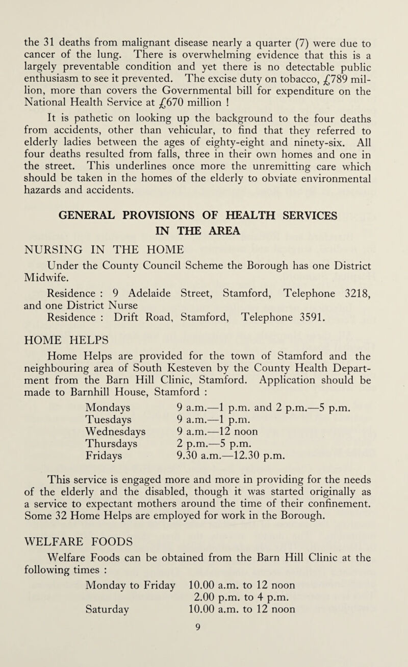 the 31 deaths from malignant disease nearly a quarter (7) were due to cancer of the lung. There is overwhelming evidence that this is a largely preventable condition and yet there is no detectable public enthusiasm to see it prevented. The excise duty on tobacco, mil¬ lion, more than covers the Governmental bill for expenditure on the National Health Service at ;C670 million ! It is pathetic on looking up the background to the four deaths from accidents, other than vehicular, to find that they referred to elderly ladies between the ages of eighty-eight and ninety-six. All four deaths resulted from falls, three in their own homes and one in the street. This underlines once more the unremitting care which should be taken in the homes of the elderly to obviate environmental hazards and accidents. GENERAL PROVISIONS OF HEALTH SERVICES IN THE AREA NURSING IN THE HOME Under the County Council Scheme the Borough has one District Midwife. Residence : 9 Adelaide Street, Stamford, Telephone 3218, and one District Nurse Residence : Drift Road, Stamford, Telephone 3591. HOME HELPS Home Helps are provided for the town of Stamford and the neighbouring area of South Kesteven by the County Health Depart¬ ment from the Barn Hill Clinic, Stamford. Application should be made to Barnhill House, Stamford : Mondays Tuesdays Wednesdays Thursdays Fridays 9 a.m.—1 p.m. and 2 p.m.—5 p.m. 9 a.m.—1 p.m. 9 a.m.—12 noon 2 p.m.—5 p.m. 9.30 a.m.—12.30 p.m. This service is engaged more and more in providing for the needs of the elderly and the disabled, though it was started originally as a service to expectant mothers around the time of their confinement. Some 32 Home Helps are employed for work in the Borough. WELFARE FOODS Welfare Foods can be obtained from the Barn Hill Clinic at the following times : Monday to Friday 10.00 a.m. to 12 noon 2.00 p.m. to 4 p.m. Saturday 10.00 a.m. to 12 noon