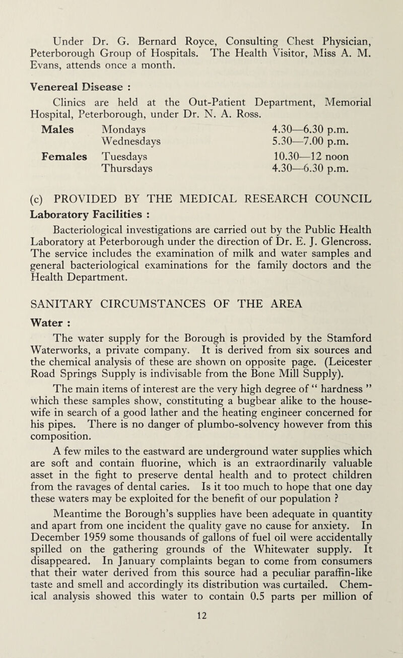 Under Dr. G. Bernard Royce, Consulting Chest Physician, Peterborough Group of Hospitals. The Health Visitor, Miss A. M. Evans, attends once a month. Venereal Disease : Clinics are held at the Out-Patient Department, Memorial Hospital, Peterborough, under Dr. N. A. Ross. Males Mondays Wednesdays Females Tuesdays Thursdays 4.30— 6.30 p.m. 5.30— 7.00 p.m. 10.30— 12 noon 4.30— —6.30 p.m. (c) PROVIDED BY THE MEDICAL RESEARCH COUNCIL Laboratory Facilities : Bacteriological investigations are carried out by the Public Health Laboratory at Peterborough under the direction of Dr. E. J. Glencross. The service includes the examination of milk and water samples and general bacteriological examinations for the family doctors and the Health Department. SANITARY CIRCUMSTANCES OF THE AREA Water : The water supply for the Borough is provided by the Stamford Waterworks, a private company. It is derived from six sources and the chemical analysis of these are shown on opposite page. (Leicester Road Springs Supply is indivisable from the Bone Mill Supply). The main items of interest are the very high degree of “ hardness ” which these samples show, constituting a bugbear alike to the house¬ wife in search of a good lather and the heating engineer concerned for his pipes. There is no danger of plumbo-solvency however from this composition. A few miles to the eastward are underground water supplies which are soft and contain fluorine, which is an extraordinarily valuable asset in the fight to preserve dental health and to protect children from the ravages of dental caries. Is it too much to hope that one day these waters may be exploited for the benefit of our population ? Meantime the Borough’s supplies have been adequate in quantity and apart from one incident the quality gave no cause for anxiety. In December 1959 some thousands of gallons of fuel oil were accidentally spilled on the gathering grounds of the Whitewater supply. It disappeared. In January complaints began to come from consumers that their water derived from this source had a peculiar paraffin-like taste and smell and accordingly its distribution was curtailed. Chem¬ ical analysis showed this water to contain 0.5 parts per million of