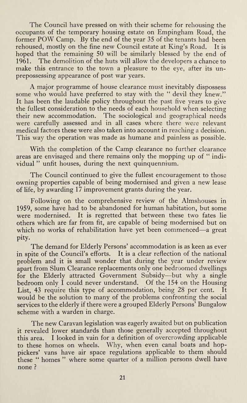 The Council have pressed on with their scheme for rehousing the occupants of the temporary housing estate on Empingham Road, the former POW Camp. By the end of the year 35 of the tenants had been rehoused, mostly on the fine new Council estate at King’s Road. It is hoped that the remaining 50 will be similarly blessed by the end of 1961. The demolition of the huts will allow the developers a chance to make this entrance to the town a pleasure to the eye, after its un¬ prepossessing appearance of post war years. A major programme of house clearance must inevitably dispossess some who would have preferred to stay with the “ devil they knew.” It has been the laudable policy throughout the past five years to give the fullest consideration to the needs of each household when selecting their new accommodation. The sociological and geographical needs were carefully assessed and in all cases where there were relevant medical factors these were also taken into account in reaching a decision. This way the operation was made as humane and painless as possible. With the completion of the Camp clearance no further clearance areas are envisaged and there remains only the mopping up of “ indi¬ vidual ” unfit houses, during the next quinquennium. The Council continued to give the fullest encouragement to those owning properties capable of being modernised and given a new lease of life, by awarding 17 improvement grants during the year. Following on the comprehensive review of the Almshouses in 1959, some have had to be abandoned for human habitation, but some were modernised. It is regretted that between these two fates lie others which are far from fit, are capable of being modernised but on which no works of rehabilitation have yet been commenced—a great pity. The demand for Elderly Persons’ accommodation is as keen as ever in spite of the Council’s eflports. It is a clear reflection of the national problem and it is small wonder that during the year under review apart from Slum Clearance replacements only one bedroorned dwellings for the Elderly attracted Government Subsidy—but why a single bedroom only I could never understand. Of the 154 on the Housing List, 43 require this type of accommodation, being 28 per cent. It would be the solution to many of the problems confronting the social services to the elderly if there were a grouped Elderly Persons’ Bungalow scheme with a warden in charge. The new Caravan legislation was eagerly awaited but on publication it revealed lower standards than those generally accepted throughout this area. I looked in vain for a definition of overcrowding applicable to these homes on wheels. Why, when even canal boats and hop- pickers’ vans have air space regulations applicable to them should these “ homes ” where some quarter of a million persons dwell have none ?