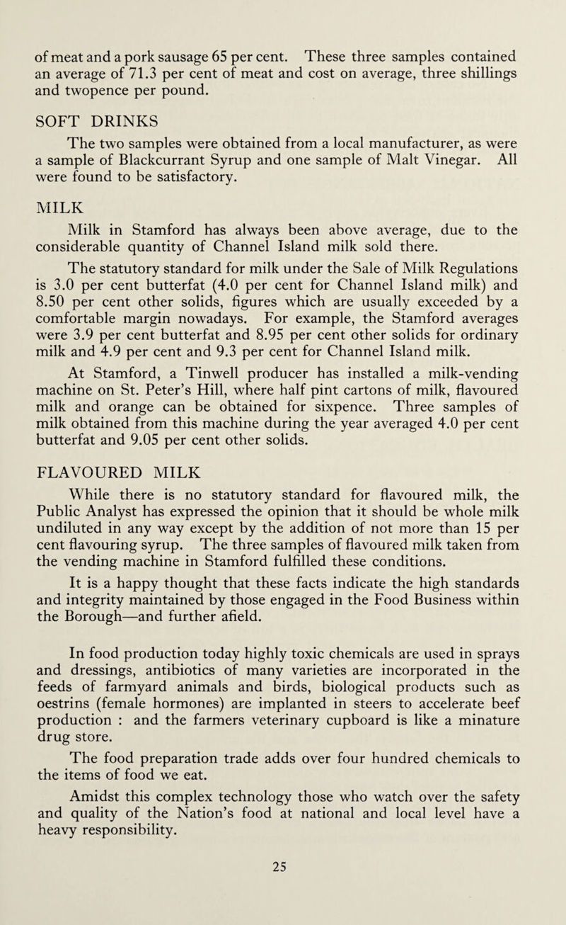 of meat and a pork sausage 65 per cent. These three samples contained an average of 71.3 per cent of meat and cost on average, three shillings and twopence per pound. SOFT DRINKS The two samples were obtained from a local manufacturer, as were a sample of Blackcurrant Syrup and one sample of Malt Vinegar. All were found to be satisfactory. MILK Milk in Stamford has always been above average, due to the considerable quantity of Channel Island milk sold there. The statutory standard for milk under the Sale of Milk Regulations is 3.0 per cent butterfat (4.0 per cent for Channel Island milk) and 8.50 per cent other solids, figures which are usually exceeded by a comfortable margin nowadays. For example, the Stamford averages were 3.9 per cent butterfat and 8.95 per cent other solids for ordinary milk and 4.9 per cent and 9.3 per cent for Channel Island milk. At Stamford, a Tinwell producer has installed a milk-vending machine on St. Peter’s Hill, where half pint cartons of milk, flavoured milk and orange can be obtained for sixpence. Three samples of milk obtained from this machine during the year averaged 4.0 per cent butterfat and 9.05 per cent other solids. FLAVOURED MILK While there is no statutory standard for flavoured milk, the Public Analyst has expressed the opinion that it should be whole milk undiluted in any way except by the addition of not more than 15 per cent flavouring syrup. The three samples of flavoured milk taken from the vending machine in Stamford fulfilled these conditions. It is a happy thought that these facts indicate the high standards and integrity maintained by those engaged in the Food Business within the Borough—and further afield. In food production today highly toxic chemicals are used in sprays and dressings, antibiotics of many varieties are incorporated in the feeds of farmyard animals and birds, biological products such as oestrins (female hormones) are implanted in steers to accelerate beef production : and the farmers veterinary cupboard is like a minature drug store. The food preparation trade adds over four hundred chemicals to the items of food we eat. Amidst this complex technology those who watch over the safety and quality of the Nation’s food at national and local level have a heavy responsibility.