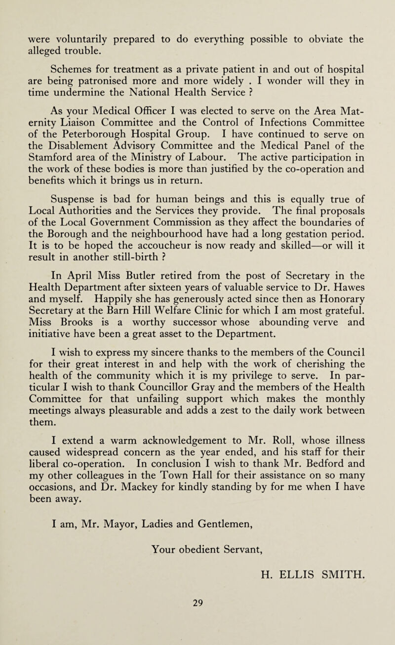 were voluntarily prepared to do everything possible to obviate the alleged trouble. Schemes for treatment as a private patient in and out of hospital are being patronised more and more widely . I wonder will they in time undermine the National Health Service ? As your Medical Officer I was elected to serve on the Area Mat¬ ernity Liaison Committee and the Control of Infections Committee of the Peterborough Hospital Group. I have continued to serve on the Disablement Advisory Committee and the Medical Panel of the Stamford area of the Ministry of Labour. The active participation in the work of these bodies is more than justified by the co-operation and benefits which it brings us in return. Suspense is bad for human beings and this is equally true of Local Authorities and the Services they provide. The final proposals of the Local Government Commission as they affect the boundaries of the Borough and the neighbourhood have had a long gestation period. It is to be hoped the accoucheur is now ready and skilled—or will it result in another still-birth ? In April Miss Butler retired from the post of Secretary in the Health Department after sixteen years of valuable service to Dr. Hawes and myself. Happily she has generously acted since then as Honorary Secretary at the Barn Hill Welfare Clinic for which I am most grateful. Miss Brooks is a worthy successor whose abounding verve and initiative have been a great asset to the Department. I wish to express my sincere thanks to the members of the Council for their great interest in and help with the work of cherishing the health of the community which it is my privilege to serve. In par¬ ticular I wish to thank Councillor Gray and the members of the Health Committee for that unfailing support which makes the monthly meetings always pleasurable and adds a zest to the daily work between them. I extend a warm acknowledgement to Mr. Roll, whose illness caused widespread concern as the year ended, and his staff for their liberal co-operation. In conclusion I wish to thank Mr. Bedford and my other colleagues in the Town Hall for their assistance on so many occasions, and Dr. Mackey for kindly standing by for me when I have been away. I am, Mr. Mayor, Ladies and Gentlemen, Your obedient Servant, H. ELLIS SMITH.