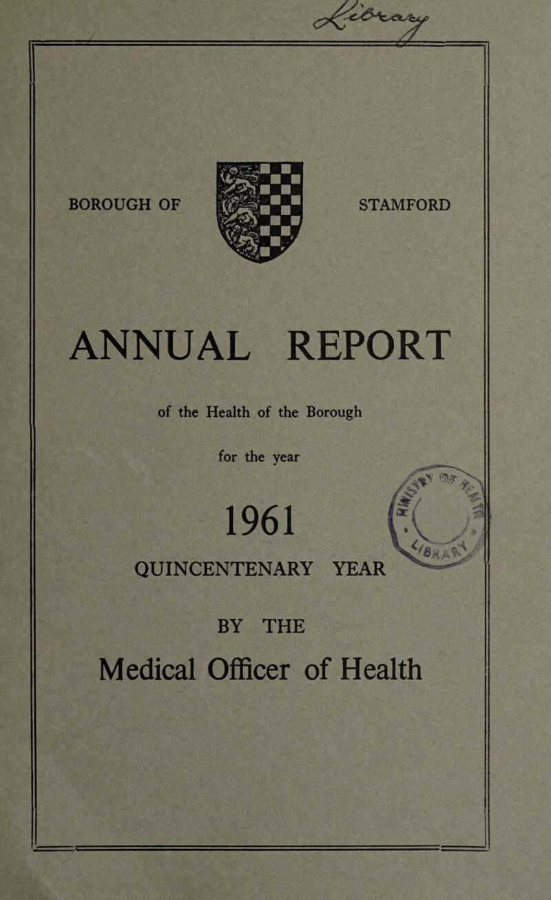 BOROUGH OF STAMFORD ANNUAL REPORT of the Health of the Borough /a for the year 1961 QUINCENTENARY YEAR BY THE Medical Officer of Health St/