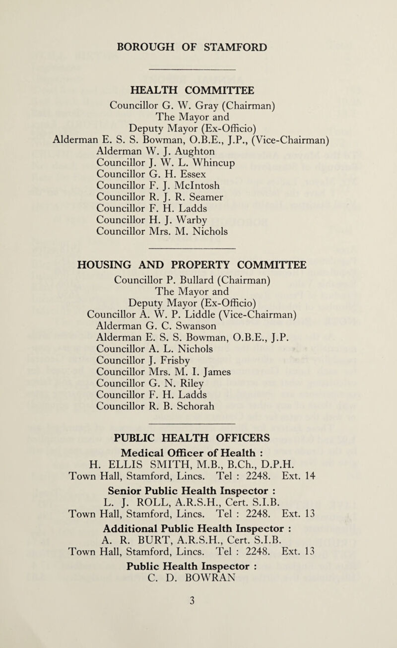 HEALTH COMMITTEE Councillor G. W. Gray (Chairman) The Mayor and Deputy Mayor (Ex-Officio) Alderman E. S. S. Bowman, O.B.E., J.P., (Vice-Chairman) Alderman W. J. Aughton Councillor J. W. L. Whincup Councillor G. H. Essex Councillor F. J. McIntosh Councillor R. J. R. Seamer Councillor F. H. Ladds Councillor H. J. Warby Councillor Mrs. M. Nichols HOUSING AND PROPERTY COMMITTEE Councillor P. Bullard (Chairman) The Mayor and Deputy Mayor (Ex-Officio) Councillor A. W. P. Liddle (Vice-Chairman) Alderman G. C. Swanson Alderman E. S. S. Bowman, O.B.E., J.P. Councillor A. L. Nichols Councillor J. Frisby Councillor Mrs. M. I. James Councillor G. N. Riley Councillor F. H. Ladds Councillor R. B. Schorah PUBLIC HEALTH OFFICERS Medical Officer of Health : H. ELLIS SMITH, M.B., B.Ch., D.P.H. Town Hall, Stamford, Lines. Tel : 2248. Ext. 14 Senior Public Health Inspector : L. J. ROLL, A.R.S.H., Cert. S.I.B. Town Hall, Stamford, Lines. Tel : 2248. Ext. 13 Additional Public Health Inspector : A. R. BURT, A.R.S.H., Cert. S.I.B. Town Hall, Stamford, Lines. Tel : 2248. Ext. 13 Public Health Inspector : C. D. BOWRAN