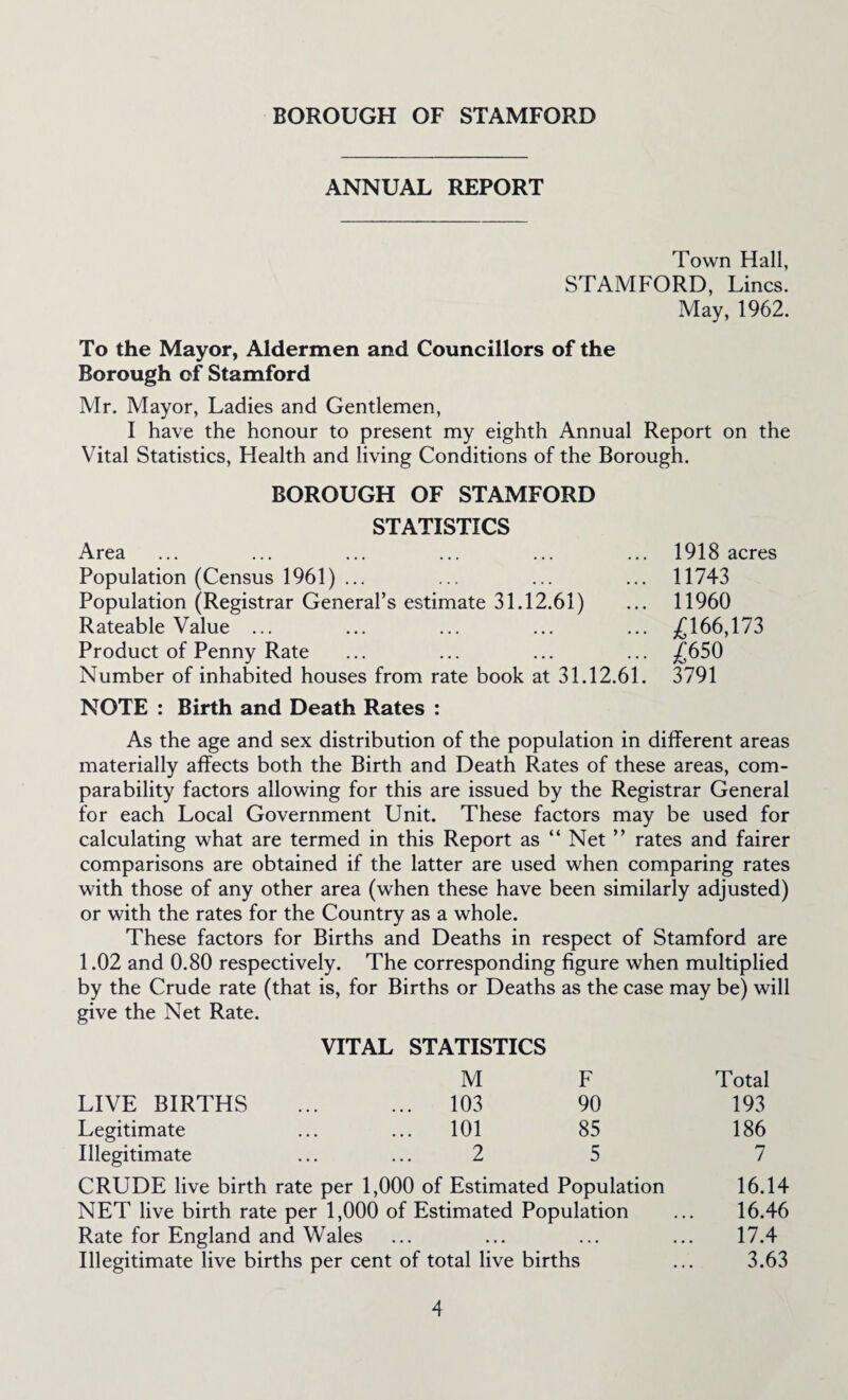 ANNUAL REPORT Town Hall, STAMFORD, Lines. May, 1962. To the Mayor, Aldermen and Councillors of the Borough of Stamford Mr. Mayor, Ladies and Gentlemen, I have the honour to present my eighth Annual Report on the Vital Statistics, Health and living Conditions of the Borough. BOROUGH OF STAMFORD STATISTICS Area Population (Census 1961) ... Population (Registrar General’s estimate 31.12.61) Rateable Value ... Product of Penny Rate Number of inhabited houses from rate book at 31.12.61 NOTE : Birth and Death Rates : As the age and sex distribution of the population in different areas materially affects both the Birth and Death Rates of these areas, com¬ parability factors allowing for this are issued by the Registrar General for each Local Government Unit. These factors may be used for calculating what are termed in this Report as “ Net ” rates and fairer comparisons are obtained if the latter are used when comparing rates with those of any other area (when these have been similarly adjusted) or with the rates for the Country as a whole. These factors for Births and Deaths in respect of Stamford are 1.02 and 0.80 respectively. The corresponding figure when multiplied by the Crude rate (that is, for Births or Deaths as the case may be) will give the Net Rate. VITAL STATISTICS M F LIVE BIRTHS ... ... 103 90 Legitimate ... ... 101 85 Illegitimate ... ... 2 5 CRUDE live birth rate per 1,000 of Estimated Population NET live birth rate per 1,000 of Estimated Population Rate for England and Wales Illegitimate live births per cent of total live births Total 193 186 7 16.14 16.46 17.4 3.63 1918 acres 11743 11960 £166,173 £650 3791