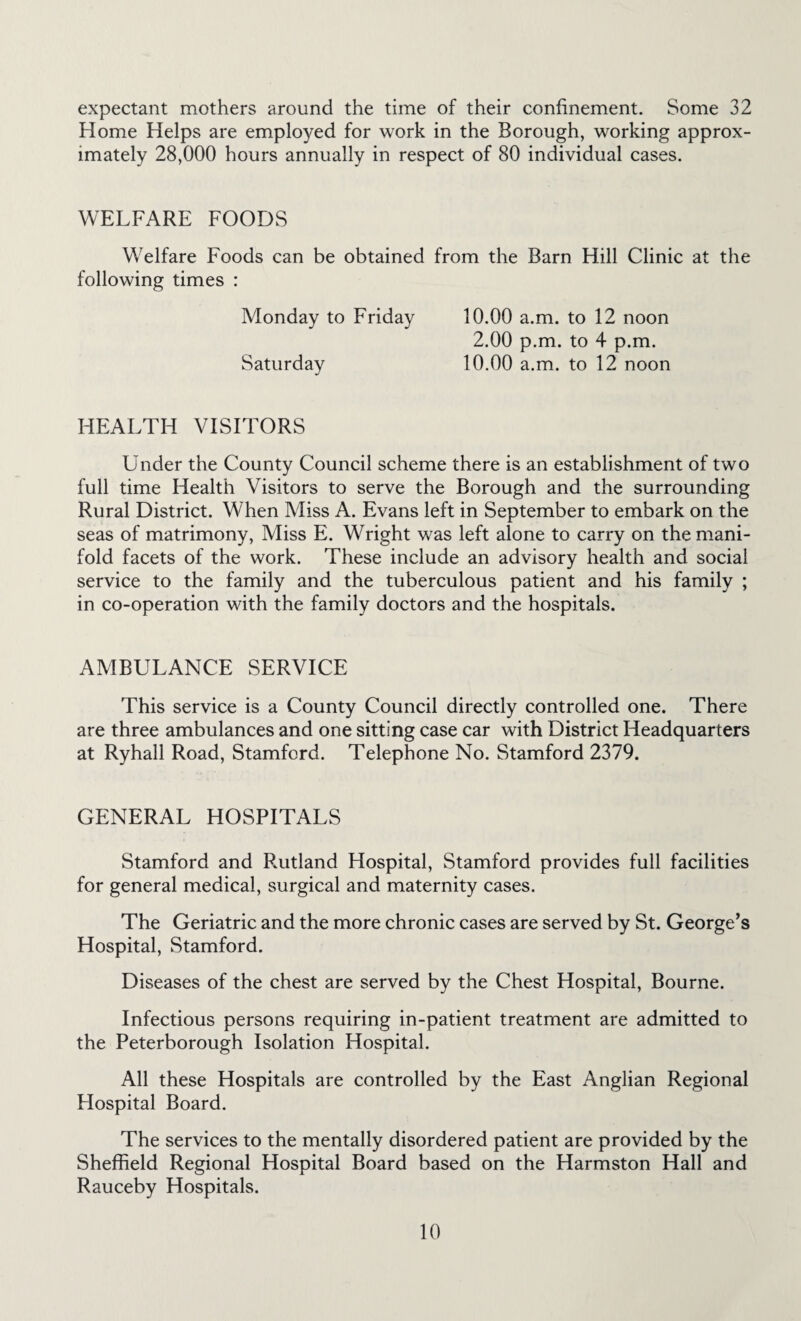 expectant mothers around the time of their confinement. Some 32 Home Helps are employed for work in the Borough, working approx¬ imately 28,000 hours annually in respect of 80 individual cases. WELFARE FOODS Welfare Foods can be obtained from the Barn Hill Clinic at the following times : Monday to Friday 10.00 a.m. to 12 noon 2.00 p.m. to 4 p.m. Saturday 10.00 a.m. to 12 noon HEALTH VISITORS Under the County Council scheme there is an establishment of two full time Health Visitors to serve the Borough and the surrounding Rural District. When Miss A. Evans left in September to embark on the seas of matrimony, Miss E. Wright was left alone to carry on the mani¬ fold facets of the work. These include an advisory health and social service to the family and the tuberculous patient and his family ; in co-operation with the family doctors and the hospitals. AMBULANCE SERVICE This service is a County Council directly controlled one. There are three ambulances and one sitting case car with District Headquarters at Ryhall Road, Stamford. Telephone No. Stamford 2379. GENERAL HOSPITALS Stamford and Rutland Hospital, Stamford provides full facilities for general medical, surgical and maternity cases. The Geriatric and the more chronic cases are served by St. George’s Hospital, Stamford. Diseases of the chest are served by the Chest Hospital, Bourne. Infectious persons requiring in-patient treatment are admitted to the Peterborough Isolation Hospital. All these Hospitals are controlled by the East Anglian Regional Flospital Board. The services to the mentally disordered patient are provided by the Sheffield Regional Hospital Board based on the Harmston Hall and Rauceby Hospitals.