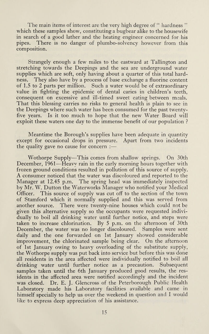 The main items of interest are the very high degree of “ hardness ” which these samples show, constituting a bugbear alike to the housewife in search of a good lather and the heating engineer concerned for his pipes. There is no danger of plumbo-solvency however from this composition. Strangely enough a few miles to the eastward at Tallington and stretching towards the Deepings and the sea are underground water supplies which are soft, only having about a quarter of this total hard¬ ness. They also have by a process of base exchange a fluorine content of 1.5 to 2 parts per million. Such a water would be of extraordinary value in fighting the epidemic of dental caries in children’s teeth, consequent on excessive and ill-timed sweet eating between meals. That this blessing carries no risks to general health is plain to see in the Deepings where such water has been consumed for the past twenty- five years. Is it too much to hope that the new Water Board will exploit these waters one day to the immense benefit of our population ? Meantime the Borough’s supplies have been adequate in quantity except for occasional drops in pressure. Apart from two incidents the quality gave no cause for concern :— Wothorpe Supply—This comes from shallow springs. On 30th December, 1961—Heavy rain in the early morning hours together with frozen ground conditions resulted in pollution of this source of supply. A consumer noticed that the water was discoloured and reported to the Manager at 12.45 p.m. The spring head was immediately inspected by Mr. W. Dutton the Waterworks Manager who notified your Medical Officer. This source of supply was cut off to the section of the town of Stamford which it normally supplied and this was served from another source. There were twenty-nine houses which could not be given this alternative supply so the occupants were requested indivi¬ dually to boil all drinking water until further notice, and steps were taken to increase chlorination. By 5 p.m. on the afternoon of 30th December, the water was no longer discoloured. Samples were sent daily and the one forwarded on 1st January showed considerable improvement, the chlorinated sample being clear. On the afternoon of 1st January owing to heavy overloading of the substitute supply, the Wothorpe supply was put back into service but before this was done all residents in the area affected were individually notified to boil all drinking water until further notice as a precaution. Subsequent samples taken until the 6th January produced good results, the res¬ idents in the affected area were notified accordingly and the incident was closed. Dr. E. J. Glencross of the Peterborough Public Health Laboratory made his Laboratory facilities available and came in himself specially to help us over the weekend in question and I would like to express deep appreciation of his assistance.