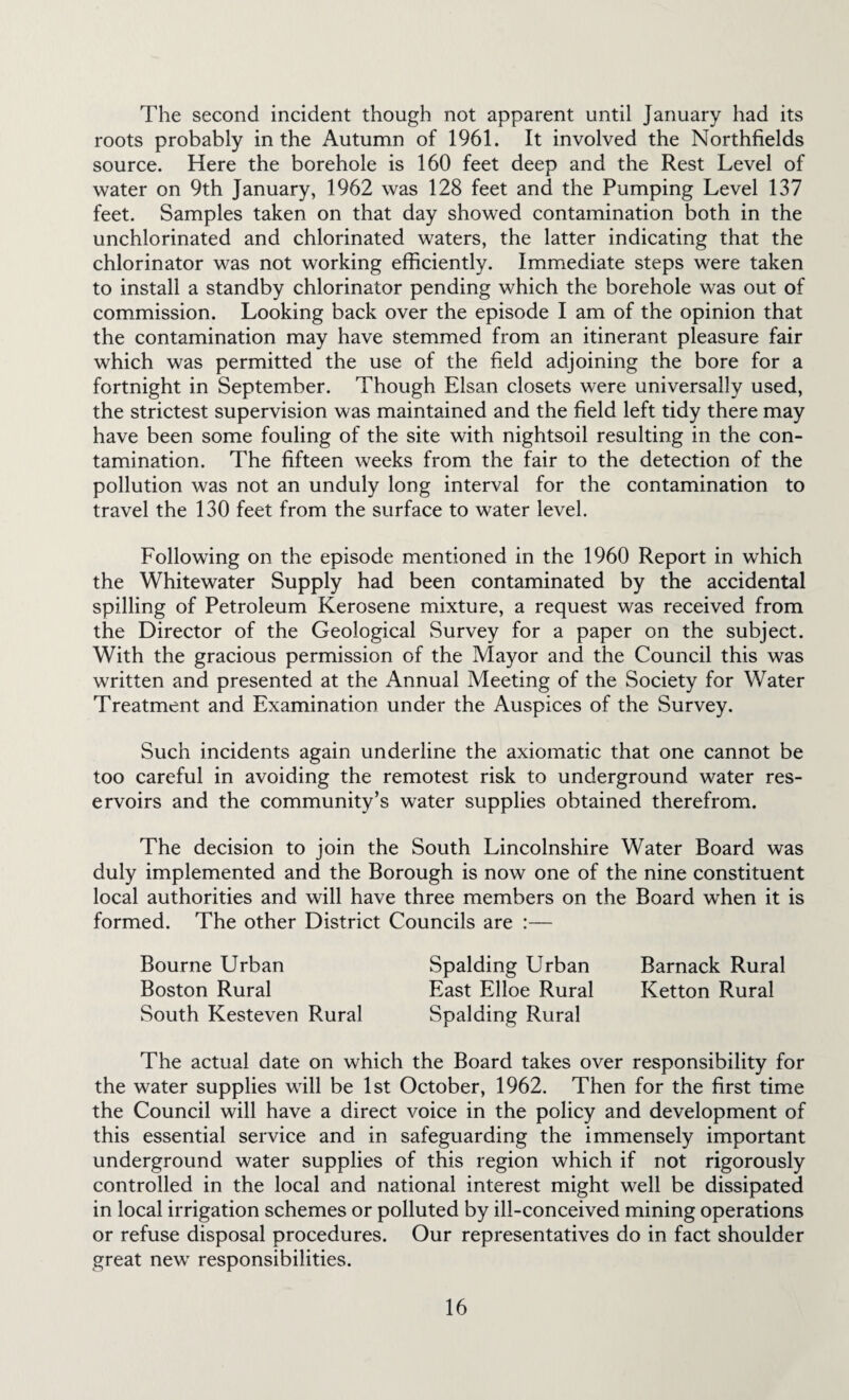 The second incident though not apparent until January had its roots probably in the Autumn of 1961. It involved the Northfields source. Here the borehole is 160 feet deep and the Rest Level of water on 9th January, 1962 was 128 feet and the Pumping Level 137 feet. Samples taken on that day showed contamination both in the unchlorinated and chlorinated waters, the latter indicating that the chlorinator was not working efficiently. Immediate steps were taken to install a standby chlorinator pending which the borehole was out of commission. Looking back over the episode I am of the opinion that the contamination may have stemmed from an itinerant pleasure fair which was permitted the use of the field adjoining the bore for a fortnight in September. Though Elsan closets were universally used, the strictest supervision was maintained and the field left tidy there may have been some fouling of the site with nightsoil resulting in the con¬ tamination. The fifteen weeks from the fair to the detection of the pollution was not an unduly long interval for the contamination to travel the 130 feet from the surface to water level. Following on the episode mentioned in the 1960 Report in which the Whitewater Supply had been contaminated by the accidental spilling of Petroleum Kerosene mixture, a request was received from the Director of the Geological Survey for a paper on the subject. With the gracious permission of the Mayor and the Council this was written and presented at the Annual Meeting of the Society for Water Treatment and Examination under the Auspices of the Survey. Such incidents again underline the axiomatic that one cannot be too careful in avoiding the remotest risk to underground water res¬ ervoirs and the community’s water supplies obtained therefrom. The decision to join the South Lincolnshire Water Board was duly implemented and the Borough is now one of the nine constituent local authorities and will have three members on the Board when it is formed. The other District Councils are :— Bourne Urban Spalding Urban Barnack Rural Boston Rural East Elloe Rural Ketton Rural South Kesteven Rural Spalding Rural The actual date on which the Board takes over responsibility for the water supplies will be 1st October, 1962. Then for the first time the Council will have a direct voice in the policy and development of this essential service and in safeguarding the immensely important underground water supplies of this region which if not rigorously controlled in the local and national interest might well be dissipated in local irrigation schemes or polluted by ill-conceived mining operations or refuse disposal procedures. Our representatives do in fact shoulder great new responsibilities.