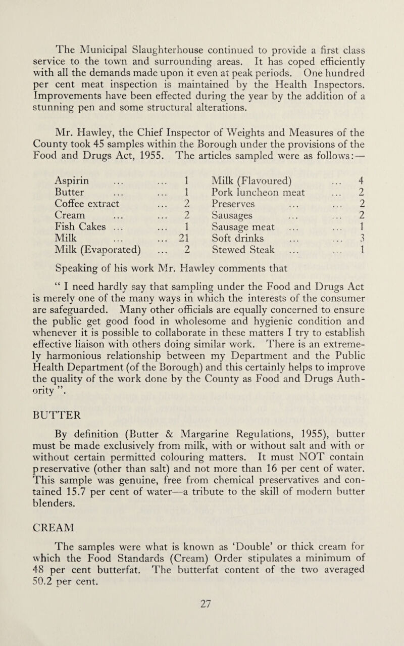 The Municipal Slaughterhouse continued to provide a first class service to the town and surrounding areas. It has coped efficiently with all the demands made upon it even at peak periods. One hundred per cent meat inspection is maintained by the Health Inspectors. Improvements have been effected during the year by the addition of a stunning pen and some structural alterations. Mr. Hawley, the Chief Inspector of Weights and Measures of the County took 45 samples within the Borough under the provisions of the Food and Drugs Act, 1955. The articles sampled were as follows: — Aspirin 1 Milk (Flavoured) ... 4 Butter 1 Pork luncheon meat 2 Coffee extract 2 Preserves ... 2 Cream 2 Sausages ... 2 Fish Cakes ... 1 Sausage meat ... 1 Milk 21 Soft drinks ... 3 Milk (Evaporated) 2 Stewed Steak 1 Speaking of his work Mr. Hawley comments that “ I need hardly say that sampling under the Food and Drugs Act is merely one of the many ways in which the interests of the consumer are safeguarded. Many other officials are equally concerned to ensure the public get good food in wholesome and hygienic condition and whenever it is possible to collaborate in these matters I try to establish effective liaison with others doing similar work. There is an extreme¬ ly harmonious relationship between my Department and the Public Health Department (of the Borough) and this certainly helps to improve the quality of the work done by the County as Food and Drugs Auth¬ ority ”. BUTTER By definition (Butter & Margarine Regulations, 1955), butter must be made exclusively from milk, with or without salt and with or without certain permitted colouring matters. It must NOT contain preservative (other than salt) and not more than 16 per cent of water. This sample was genuine, free from chemical preservatives and con¬ tained 15.7 per cent of water—a tribute to the skill of modern butter blenders. CREAM The samples were what is known as ‘Double’ or thick cream for which the Food Standards (Cream) Order stipulates a minimum of 48 per cent butterfat. The butterfat content of the two averaged 50.2 per cent.