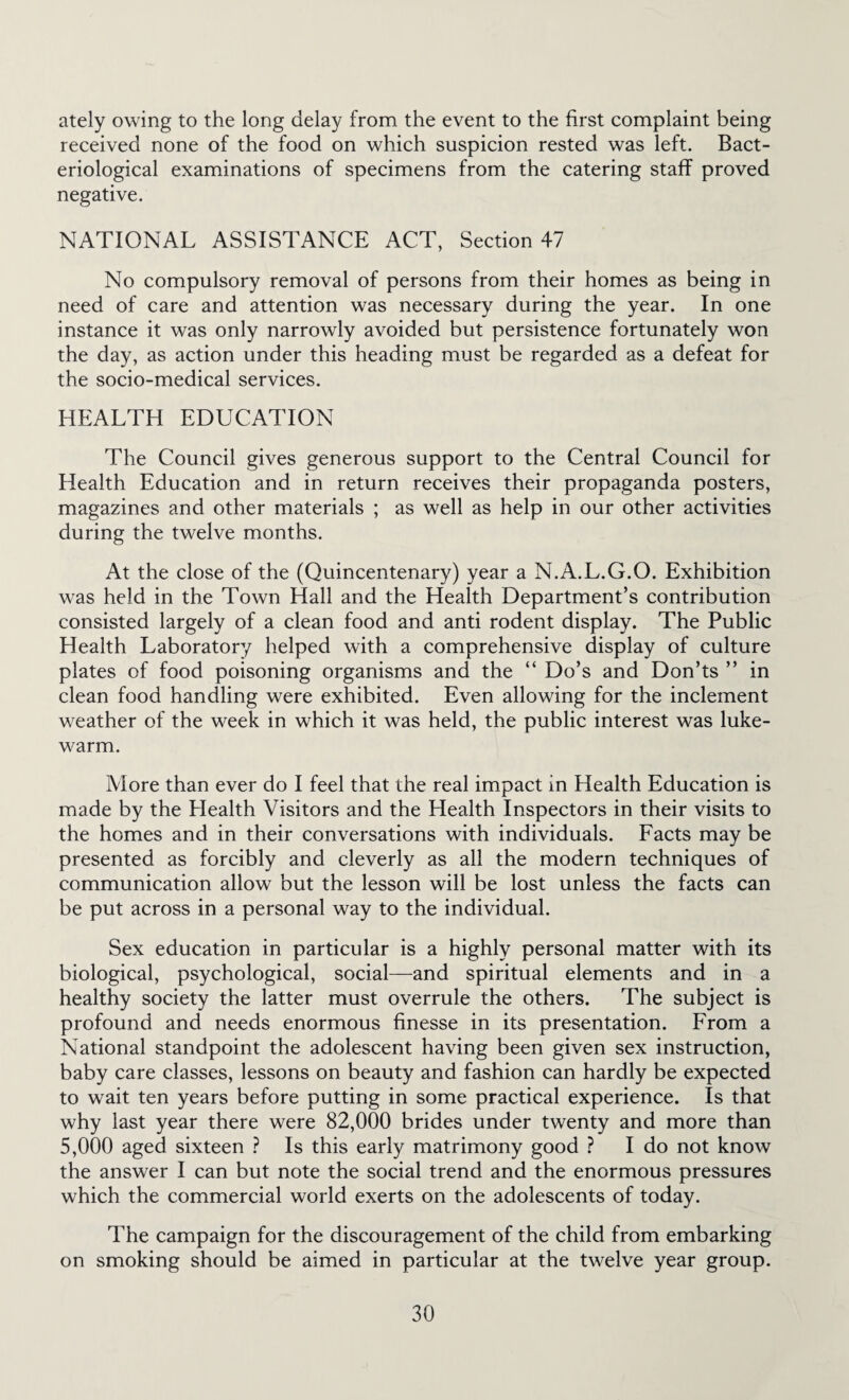 ately owing to the long delay from the event to the first complaint being received none of the food on which suspicion rested was left. Bact¬ eriological examinations of specimens from the catering staff proved negative. NATIONAL ASSISTANCE ACT, Section 47 No compulsory removal of persons from their homes as being in need of care and attention was necessary during the year. In one instance it was only narrowly avoided but persistence fortunately won the day, as action under this heading must be regarded as a defeat for the socio-medical services. HEALTH EDUCATION The Council gives generous support to the Central Council for Health Education and in return receives their propaganda posters, magazines and other materials ; as well as help in our other activities during the twelve months. At the close of the (Quincentenary) year a N.A.L.G.O. Exhibition was held in the Town Hall and the Health Department’s contribution consisted largely of a clean food and anti rodent display. The Public Health Laboratory helped with a comprehensive display of culture plates of food poisoning organisms and the “ Do’s and Don’ts ” in clean food handling were exhibited. Even allowing for the inclement weather of the week in which it was held, the public interest was luke¬ warm. More than ever do I feel that the real impact in Health Education is made by the Elealth Visitors and the Health Inspectors in their visits to the homes and in their conversations with individuals. Facts may be presented as forcibly and cleverly as all the modern techniques of communication allow but the lesson will be lost unless the facts can be put across in a personal way to the individual. Sex education in particular is a highly personal matter with its biological, psychological, social—and spiritual elements and in a healthy society the latter must overrule the others. The subject is profound and needs enormous finesse in its presentation. From a National standpoint the adolescent having been given sex instruction, baby care classes, lessons on beauty and fashion can hardly be expected to wait ten years before putting in some practical experience. Is that why last year there were 82,000 brides under twenty and more than 5,000 aged sixteen ? Is this early matrimony good ? I do not know the answer I can but note the social trend and the enormous pressures which the commercial world exerts on the adolescents of today. The campaign for the discouragement of the child from embarking on smoking should be aimed in particular at the twelve year group.