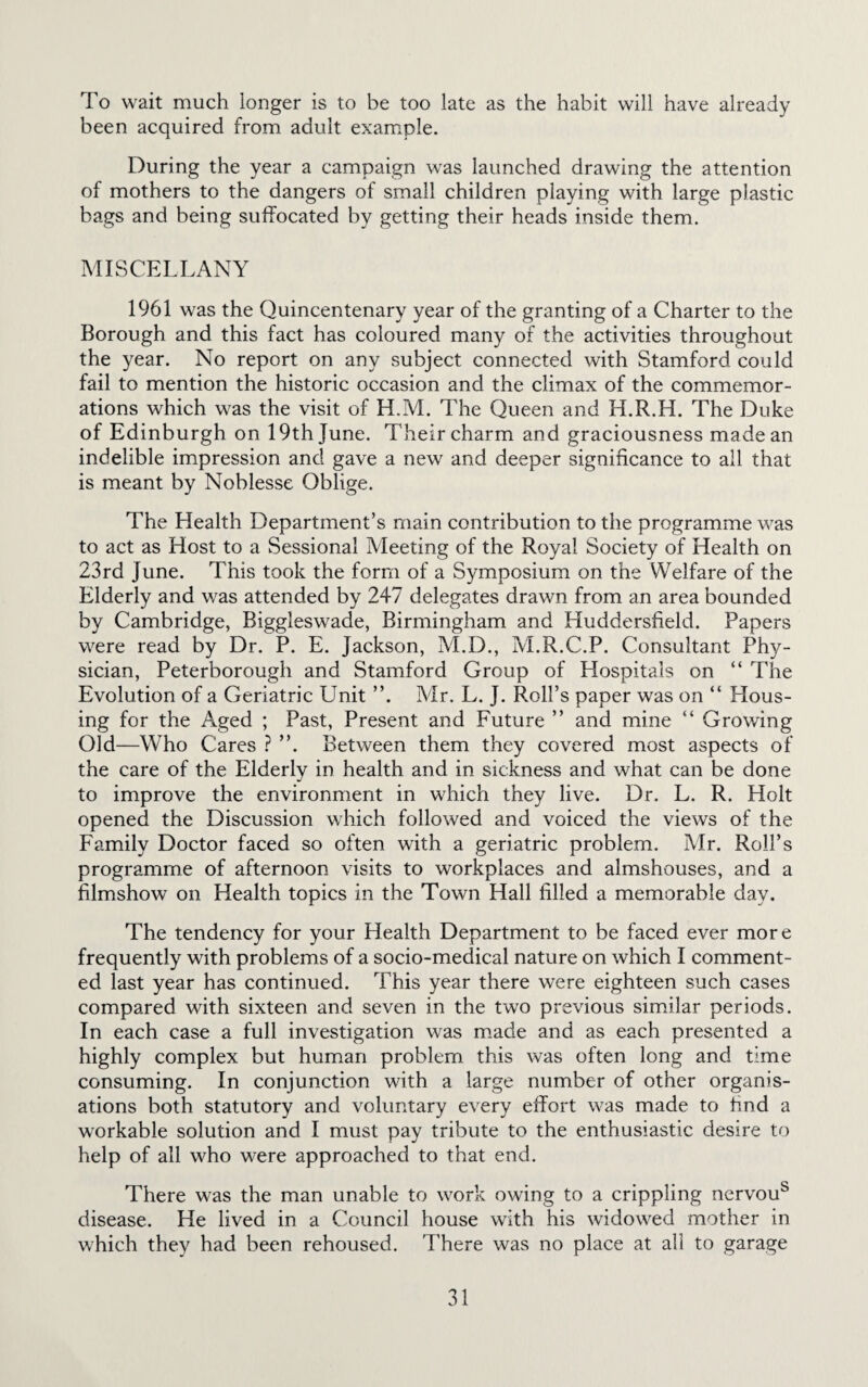 To wait much longer is to be too late as the habit will have already been acquired from adult example. During the year a campaign was launched drawing the attention of mothers to the dangers of small children playing with large plastic bags and being suffocated by getting their heads inside them. MISCELLANY 1961 was the Quincentenary year of the granting of a Charter to the Borough and this fact has coloured many of the activities throughout the year. No report on any subject connected with Stamford could fail to mention the historic occasion and the climax of the commemor¬ ations which was the visit of H.M. The Queen and H.R.H. The Duke of Edinburgh on 19th June. Their charm and graciousness made an indelible impression and gave a new and deeper significance to all that is meant by Noblesse Oblige. The Llealth Department’s main contribution to the programme was to act as Host to a Sessional Meeting of the Royal Society of Health on 23rd June. This took the form of a Symposium on the Welfare of the Elderly and was attended by 247 delegates drawn from an area bounded by Cambridge, Biggleswade, Birmingham and Huddersfield. Papers were read by Dr. P. E. Jackson, M.D., M.R.C.P. Consultant Phy¬ sician, Peterborough and Stamford Group of Hospitals on “ The Evolution of a Geriatric Unit ”. Mr. L. J. Roll’s paper was on “ Hous¬ ing for the Aged ; Past, Present and Future ” and mine “ Growing Old—Who Cares ? ”. Between them they covered most aspects of the care of the Elderly in health and in sickness and what can be done to improve the environment in which they live. Dr. L. R. Holt opened the Discussion which followed and voiced the views of the Family Doctor faced so often with a geriatric problem. Mr. Roll’s programme of afternoon visits to workplaces and almshouses, and a filmshow on Health topics in the Town Hall filled a memorable day. The tendency for your Health Department to be faced ever more frequently with problems of a socio-medical nature on which I comment¬ ed last year has continued. This year there were eighteen such cases compared with sixteen and seven in the two previous similar periods. In each case a full investigation was made and as each presented a highly complex but human problem this was often long and time consuming. In conjunction with a large number of other organis¬ ations both statutory and voluntary every effort was made to find a workable solution and I must pay tribute to the enthusiastic desire to help of all who were approached to that end. There was the man unable to work owing to a crippling nervous disease. He lived in a Council house with his widowed mother in which they had been rehoused. There was no place at all to garage