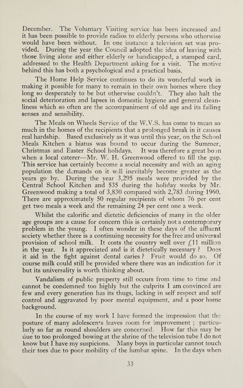 December. The Voluntary Visiting service has been increased and it has been possible to provide radios to elderly persons who otherwise would have been without. In one instance a television set was pro¬ vided. During the year the Council adopted the idea of leaving with those living alone and either elderly or handicapped, a stamped card, addressed to the Health Department asking for a visit. The motive behind this has both a psychological and a practical basis. The Home Help Service continues to do its wonderful work in making it possible for many to remain in their own homes where they long so desperately to be but otherwise couldn’t. They also halt the social deterioration and lapses in domestic hygiene and general clean¬ liness which so often are the accompaniment of old age and its failing senses and sensibility. The Meals on Wheels Service of the W.V.S. has come to mean so much in the homes of the recipients that a prolonged break in it causes real hardship. Based exclusively as it was until this year, on the School Meals Kitchen a hiatus was bound to occur during the Summer, Christmas and Easter School holidays. It was therefore a great bo )n when a local caterer—Mr. W. H. Greenwood offered to fill the gap. This service has certainly become a social necessity and with an aging population the demands on it w>ll inevitably become greater as the years go by. During the year 3,295 meals were provided by the Central School Kitchen and 535 during the holiday weeks by Mr. Greenwood making a total of 3,830 compared with 2,783 during 1960. There are approximately 50 regular recipients of whom 76 per cent get two meals a week and the remaining 24 per cent one a week. Whilst the calorific and dietetic deficiencies of many in the older age groups are a cause for concern this is certainly not a contemporary problem in the young. I often wonder in these days of the affluent society whether there is a continuing necessity for the free and universal provision of school milk. It costs the country well over /II million in the year. Is it appreciated and is it dietetically necessary ? Does it aid in the fight against dental caries ? Fruit would do so. Of course milk could still be provided where there was an indication for it but its universality is worth thinking about. Vandalism of public property still occurs from time to time and cannot be condemned too highly but the culprits I am convinced are few and every generation has its thugs, lacking in self respect and self control and aggravated by poor mental equipment, and a poor home background. In the course of my work I have formed the impression that the posture of many adolescents leaves room for improvement ; particu¬ larly so far as round shoulders are concerned. How far this may be due to too prolonged bowing at the shrine of the television tube I do not know but I have my suspicions. Many boys in particular cannot touch their toes due to poor mobility of the lumbar spine. In the days when