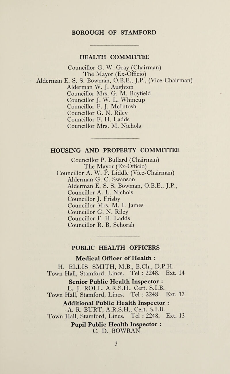 HEALTH COMMITTEE Councillor G. W. Gray (Chairman) The Mayor (Ex-Officio) Alderman E. S. S. Bowman, O.B.E., J.P., (Vice-Chairman) Alderman W. J. Aughton Councillor Mrs. G. M. Boyfield Councillor J. W. L. Whincup Councillor F. J. McIntosh Councillor G. N. Riley Councillor F. H. Ladds Councillor Mrs. M. Nichols HOUSING AND PROPERTY COMMITTEE Councillor P. Bullard (Chairman) The Mayor (Ex-Officio) Councillor A. W. P. Liddle (Vice-Chairman) Alderman G. C. Swanson Alderman E. S. S. Bowman, O.B.E., J.P., Councillor A. L. Nichols Councillor J. Frisby Councillor Mrs. M. I. James Councillor G. N. Riley Councillor F. H. Ladds Councillor R. B. Schorah PUBLIC HEALTH OFFICERS Medical Officer of Health : H. ELLIS SMITPI, M.B., B.Ch., D.P.H. Town Hall, Stamford, Lines. Tel : 2248. Ext. 14 Senior Public Health Inspector ; L. J. ROLL, A.R.S.H., Cert. S.I.B. Town Hall, Stamford, Lines. Tel : 2248. Ext. 13 Additional Public Health Inspector : A. R. BURT, A.R.S.H., Cert. S.I.B. Town Hall, Stamford, Lines. Tel : 2248. Ext. 13 Pupil Public Health Inspector : C. D. BOWRAN