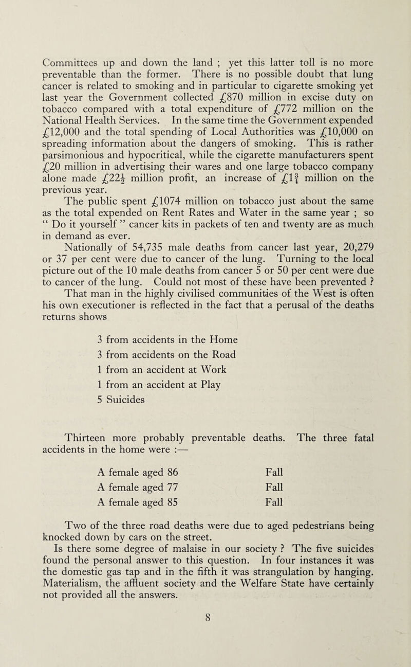 Committees up and down the land ; yet this latter toll is no more preventable than the former. There is no possible doubt that lung cancer is related to smoking and in particular to cigarette smoking yet last year the Government collected ^£870 million in excise duty on tobacco compared with a total expenditure of £112 million on the National Health Services. In the same time the Government expended j(^12,000 and the total spending of Local Authorities was ^^10,000 on spreading information about the dangers of smoking. This is rather parsimonious and hypocritical, while the cigarette manufacturers spent ^20 million in advertising their wares and one large tobacco company alone made £22\ million profit, an increase of million on the previous year. The public spent ^1074 million on tobacco just about the same as the total expended on Rent Rates and Water in the same year ; so “ Do it yourself ” cancer kits in packets of ten and twenty are as much in demand as ever. Nationally of 54,735 male deaths from cancer last year, 20,279 or 37 per cent were due to cancer of the lung. Turning to the local picture out of the 10 male deaths from cancer 5 or 50 per cent were due to cancer of the lung. Could not most of these have been prevented } That man in the highly civilised communities of the West is often his own executioner is reflected in the fact that a perusal of the deaths returns shows 3 from accidents in the Home 3 from accidents on the Road 1 from an accident at Work 1 from an accident at Play 5 Suicides Thirteen more probably preventable deaths. The three fatal accidents in the home were :— A female aged 86 Fall A female aged 77 Fall A female aged 85 Fall Two of the three road deaths were due to aged pedestrians being knocked down by cars on the street. Is there some degree of malaise in our society } The five suicides found the personal answer to this question. In four instances it was the domestic gas tap and in the fifth it was strangulation by hanging. Materialism, the affluent society and the Welfare State have certainly not provided all the answers.
