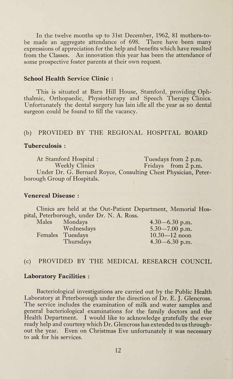 In the twelve months up to 31st December, 1962, 81 mothers-to- be made an aggregate attendance of 698. There have been many expressions of appreciation for the help and benefits which have resulted from the Classes. An innovation this year has been the attendance of some prospective foster parents at their own request. School Health Service Clinic : This is situated at Barn Hill House, Stamford, providing Oph¬ thalmic, Orthopaedic, Physiotherapy and Speech Therapy Clinics. Unfortunately the dental surgery has lain idle all the year as no dental surgeon could be found to fill the vacancy. (b) PROVIDED BY THE REGIONAL HOSPITAL BOARD Tuberculosis : At Stamford Hospital : Tuesdays from 2 p.m. Weekly Clinics Fridays from 2 p.m. Under Dr. G. Bernard Royce, Consulting Chest Physician, Peter¬ borough Group of Hospitals. Venereal Disease : Clinics are held at the Out-Patient Department, Memorial Hos¬ pital, Peterborough, under Dr. N. A. Ross. Males Mondays 4.30—6.30 p.m. Wednesdays 5.30—7.00 p.m. Females Tuesdays 10.30—12 noon Thursdays 4.30—6.30 p.m. (c) PROVIDED BY THE MEDICAL RESEARCH COUNCIL Laboratory Facilities : Bacteriological investigations are carried out by the Public Health Laboratory at Peterborough under the direction of Dr. E. J. Glencross. The service includes the examination of milk and water samples and general bacteriological examinations for the family doctors and the Health Department. I would like to acknowledge gratefully the ever ready help and courtesy which Dr. Glencross has extended to us through¬ out the year. Even on Christmas Eve unfortunately it was necessary to ask for his services.