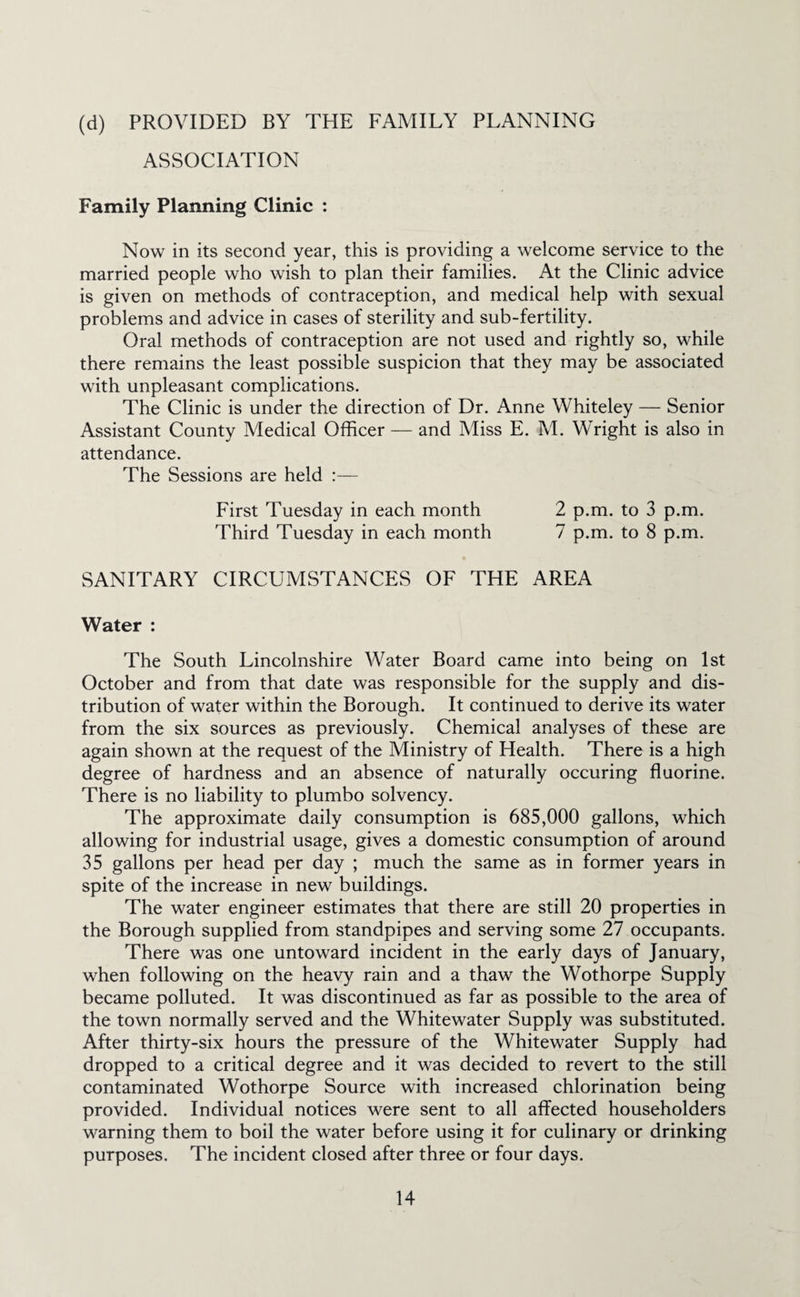 (d) PROVIDED BY THE FAMILY PLANNING ASSOCIATION Family Planning Clinic : Now in its second year, this is providing a welcome service to the married people who wish to plan their families. At the Clinic advice is given on methods of contraception, and medical help with sexual problems and advice in cases of sterility and sub-fertility. Oral methods of contraception are not used and rightly so, while there remains the least possible suspicion that they may be associated with unpleasant complications. The Clinic is under the direction of Dr. Anne Whiteley — Senior Assistant County Medical Officer — and Miss E. M. Wright is also in attendance. The Sessions are held First Tuesday in each month 2 p.m. to 3 p.m. Third Tuesday in each month 7 p.m. to 8 p.m. SANITARY CIRCUMSTANCES OF THE AREA Water : The South Lincolnshire Water Board came into being on 1st October and from that date was responsible for the supply and dis¬ tribution of water within the Borough. It continued to derive its water from the six sources as previously. Chemical analyses of these are again shown at the request of the Ministry of Health. There is a high degree of hardness and an absence of naturally occuring fluorine. There is no liability to plumbo solvency. The approximate daily consumption is 685,000 gallons, which allowing for industrial usage, gives a domestic consumption of around 35 gallons per head per day ; much the same as in former years in spite of the increase in new buildings. The water engineer estimates that there are still 20 properties in the Borough supplied from standpipes and serving some 27 occupants. There was one untoward incident in the early days of January, when following on the heavy rain and a thaw the Wothorpe Supply became polluted. It was discontinued as far as possible to the area of the town normally served and the Whitewater Supply was substituted. After thirty-six hours the pressure of the Whitewater Supply had dropped to a critical degree and it was decided to revert to the still contaminated Wothorpe Source with increased chlorination being provided. Individual notices were sent to all affected householders warning them to boil the water before using it for culinary or drinking purposes. The incident closed after three or four days.