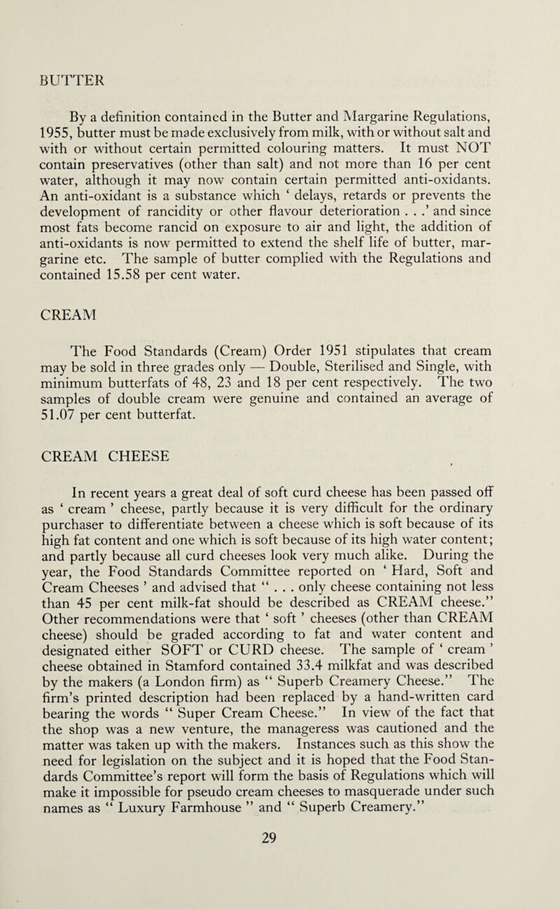 BUTTER By a definition contained in the Butter and Margarine Regulations, 1955, butter must be made exclusively from milk, with or without salt and with or without certain permitted colouring matters. It must NOT contain preservatives (other than salt) and not more than 16 per cent water, although it may now contain certain permitted anti-oxidants. An anti-oxidant is a substance which ‘ delays, retards or prevents the development of rancidity or other flavour deterioration . . .’ and since most fats become rancid on exposure to air and light, the addition of anti-oxidants is now permitted to extend the shelf life of butter, mar¬ garine etc. The sample of butter complied with the Regulations and contained 15.58 per cent water. CREAM The Food Standards (Cream) Order 1951 stipulates that cream may be sold in three grades only — Double, Sterilised and Single, with minimum butterfats of 48, 23 and 18 per cent respectively. The two samples of double cream were genuine and contained an average of 51.07 per cent butterfat. CREAM CHEESE r In recent years a great deal of soft curd cheese has been passed off as ‘ cream ’ cheese, partly because it is very difficult for the ordinary purchaser to differentiate between a cheese which is soft because of its high fat content and one which is soft because of its high water content; and partly because all curd cheeses look very much alike. During the year, the Food Standards Committee reported on ‘ Hard, Soft and Cream Cheeses ’ and advised that “ . . . only cheese containing not less than 45 per cent milk-fat should be described as CREAM cheese.” Other recommendations were that ‘ soft ’ cheeses (other than CREAM cheese) should be graded according to fat and water content and designated either SOFT or CURD cheese. The sample of ‘ cream ’ cheese obtained in Stamford contained 33.4 milkfat and was described by the makers (a London firm) as ” Superb Creamery Cheese.” The firm’s printed description had been replaced by a hand-written card bearing the words “ Super Cream Cheese.” In view of the fact that the shop was a new venture, the manageress was cautioned and the matter was taken up with the makers. Instances such as this show the need for legislation on the subject and it is hoped that the Food Stan¬ dards Committee’s report will form the basis of Regulations which will make it impossible for pseudo cream cheeses to masquerade under such names as ” Luxury Farmhouse ” and ‘‘ Superb Creamery.”