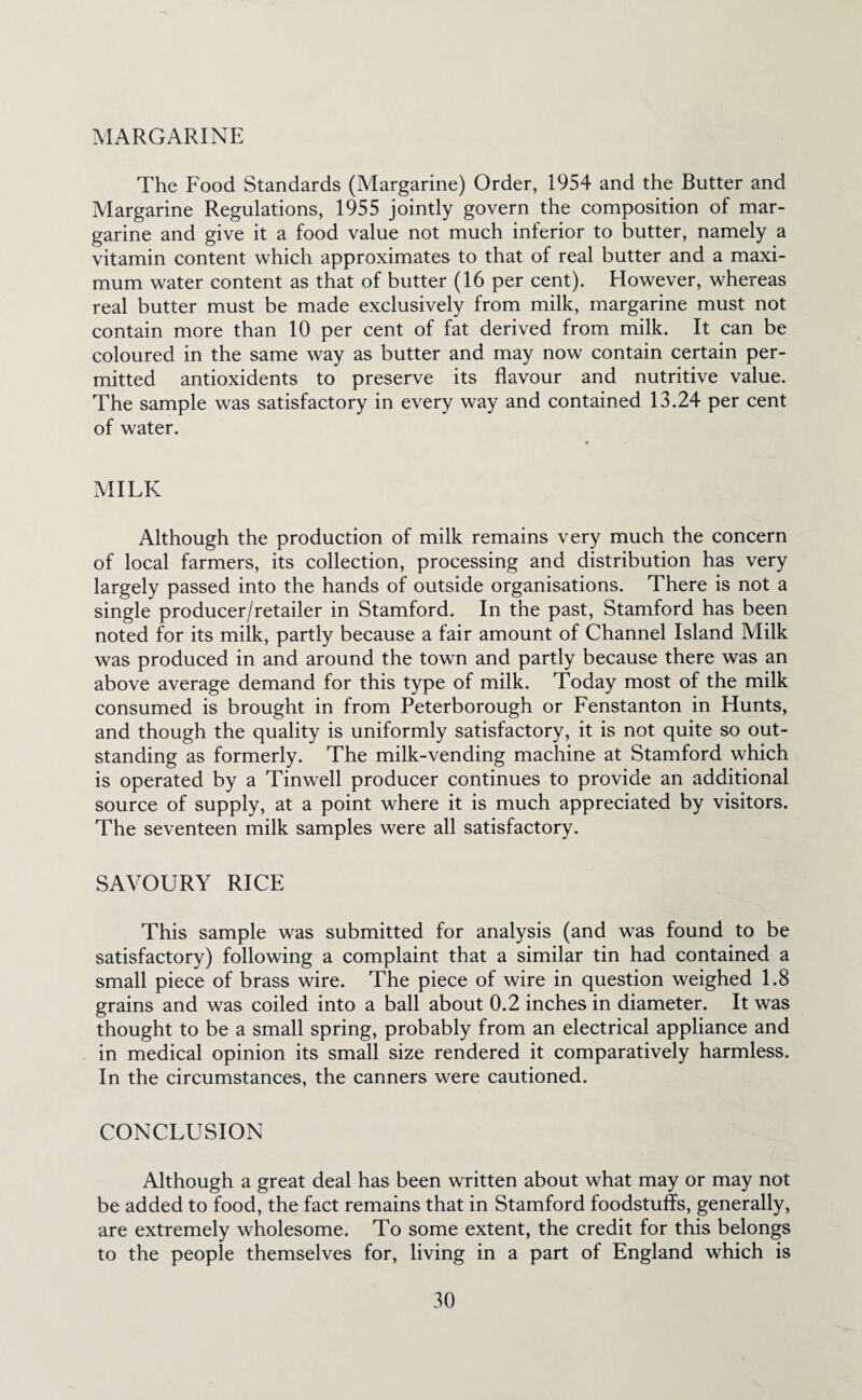 MARGARINE The Food Standards (Margarine) Order, 1954 and the Butter and Margarine Regulations, 1955 jointly govern the composition of mar¬ garine and give it a food value not much inferior to butter, namely a vitamin content which approximates to that of real butter and a maxi¬ mum water content as that of butter (16 per cent). However, whereas real butter must be made exclusively from milk, margarine must not contain more than 10 per cent of fat derived from milk. It can be coloured in the same way as butter and may now contain certain per¬ mitted antioxidents to preserve its flavour and nutritive value. The sample was satisfactory in every way and contained 13.24 per cent of water. MILK Although the production of milk remains very much the concern of local farmers, its collection, processing and distribution has very largely passed into the hands of outside organisations. There is not a single producer/retailer in Stamford. In the past, Stamford has been noted for its milk, partly because a fair amount of Channel Island Milk was produced in and around the town and partly because there was an above average demand for this type of milk. Today most of the milk consumed is brought in from Peterborough or Fenstanton in Hunts, and though the quality is uniformly satisfactory, it is not quite so out¬ standing as formerly. The milk-vending machine at Stamford which is operated by a Tinwell producer continues to provide an additional source of supply, at a point where it is much appreciated by visitors. The seventeen milk samples were all satisfactory. SAVOURY RICE This sample was submitted for analysis (and was found to be satisfactory) following a complaint that a similar tin had contained a small piece of brass wire. The piece of wire in question weighed 1.8 grains and was coiled into a ball about 0.2 inches in diameter. It was thought to be a small spring, probably from an electrical appliance and in medical opinion its small size rendered it comparatively harmless. In the circumstances, the canners were cautioned. CONCLUSION Although a great deal has been written about what may or may not be added to food, the fact remains that in Stamford foodstuffs, generally, are extremely wholesome. To some extent, the credit for this belongs to the people themselves for, living in a part of England which is
