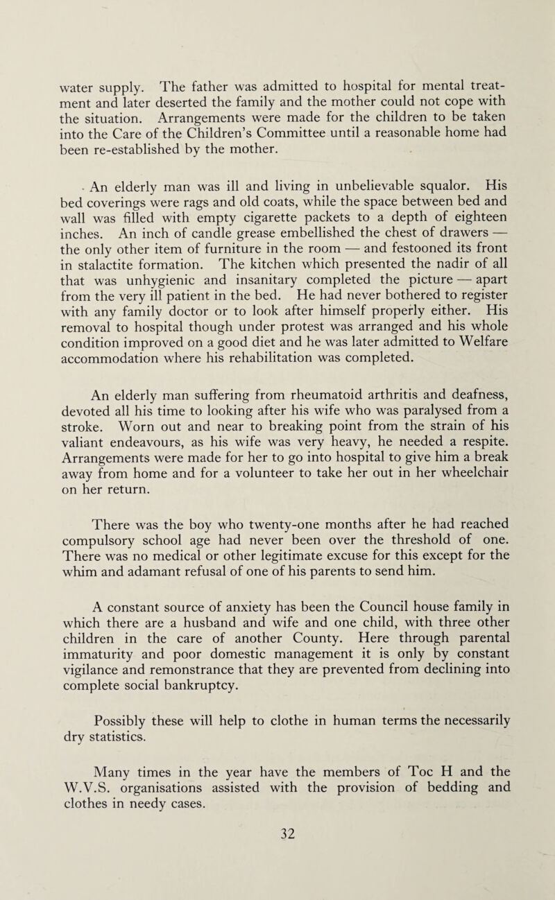 water supply. The father was admitted to hospital for mental treat¬ ment and later deserted the family and the mother could not cope with the situation. Arrangements were made for the children to be taken into the Care of the Children’s Committee until a reasonable home had been re-established by the mother. • An elderly man was ill and living in unbelievable squalor. His bed coverings were rags and old coats, while the space between bed and wall was filled with empty cigarette packets to a depth of eighteen inches. An inch of candle grease embellished the chest of drawers — the only other item of furniture in the room — and festooned its front in stalactite formation. The kitchen which presented the nadir of all that was unhygienic and insanitary completed the picture — apart from the very ill patient in the bed. He had never bothered to register with any family doctor or to look after himself properly either. His removal to hospital though under protest was arranged and his whole condition improved on a good diet and he was later admitted to Welfare accommodation where his rehabilitation was completed. An elderly man suffering from rheumatoid arthritis and deafness, devoted all his time to looking after his wife who was paralysed from a stroke. Worn out and near to breaking point from the strain of his valiant endeavours, as his wife was very heavy, he needed a respite. Arrangements were made for her to go into hospital to give him a break away from home and for a volunteer to take her out in her wheelchair on her return. There was the boy who twenty-one months after he had reached compulsory school age had never been over the threshold of one. There was no medical or other legitimate excuse for this except for the whim and adamant refusal of one of his parents to send him. A constant source of anxiety has been the Council house family in which there are a husband and wife and one child, with three other children in the care of another County. Here through parental immaturity and poor domestic management it is only by constant vigilance and remonstrance that they are prevented from declining into complete social bankruptcy. Possibly these will help to clothe in human terms the necessarily dry statistics. Many times in the year have the members of Toe H and the W.V.S. organisations assisted with the provision of bedding and clothes in needy cases.