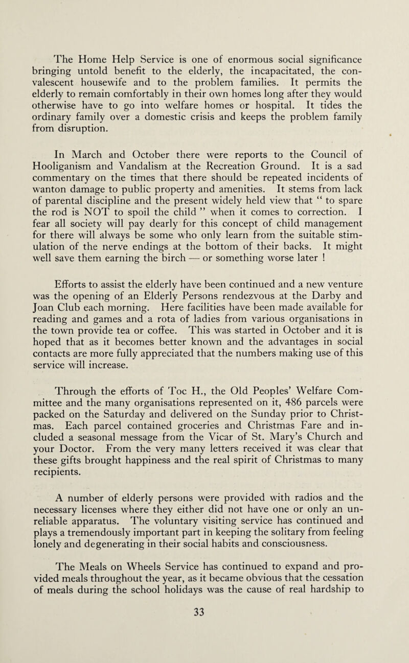 The Home Help Service is one of enormous social significance bringing untold benefit to the elderly, the incapacitated, the con¬ valescent housewife and to the problem families. It permits the elderly to remain comfortably in their own homes long after they would otherwise have to go into welfare homes or hospital. It tides the ordinary family over a domestic crisis and keeps the problem family from disruption. In March and October there were reports to the Council of Hooliganism and Vandalism at the Recreation Ground. It is a sad commentary on the times that there should be repeated incidents of wanton damage to public property and amenities. It stems from lack of parental discipline and the present widely held view that “ to spare the rod is NOT to spoil the child ” when it comes to correction. I fear all society will pay dearly for this concept of child management for there will always be some who only learn from the suitable stim¬ ulation of the nerve endings at the bottom of their backs. It might well save them earning the birch — or something worse later ! Efforts to assist the elderly have been continued and a new venture was the opening of an Elderly Persons rendezvous at the Darby and Joan Club each morning. Here facilities have been made available for reading and games and a rota of ladies from various organisations in the town provide tea or coffee. This was started in October and it is hoped that as it becomes better known and the advantages in social contacts are more fully appreciated that the numbers making use of this service will increase. Through the efforts of Toe H., the Old Peoples’ Welfare Com¬ mittee and the many organisations represented on it, 486 parcels were packed on the Saturday and delivered on the Sunday prior to Christ¬ mas. Each parcel contained groceries and Christmas Fare and in¬ cluded a seasonal message from the Vicar of St. Mary’s Church and your Doctor. From the very many letters received it was clear that these gifts brought happiness and the real spirit of Christmas to many recipients. A number of elderly persons were provided with radios and the necessary licenses where they either did not have one or only an un¬ reliable apparatus. The voluntary visiting service has continued and plays a tremendously important part in keeping the solitary from feeling lonely and degenerating in their social habits and consciousness. The Meals on Wheels Service has continued to expand and pro¬ vided meals throughout the year, as it became obvious that the cessation of meals during the school holidays was the cause of real hardship to