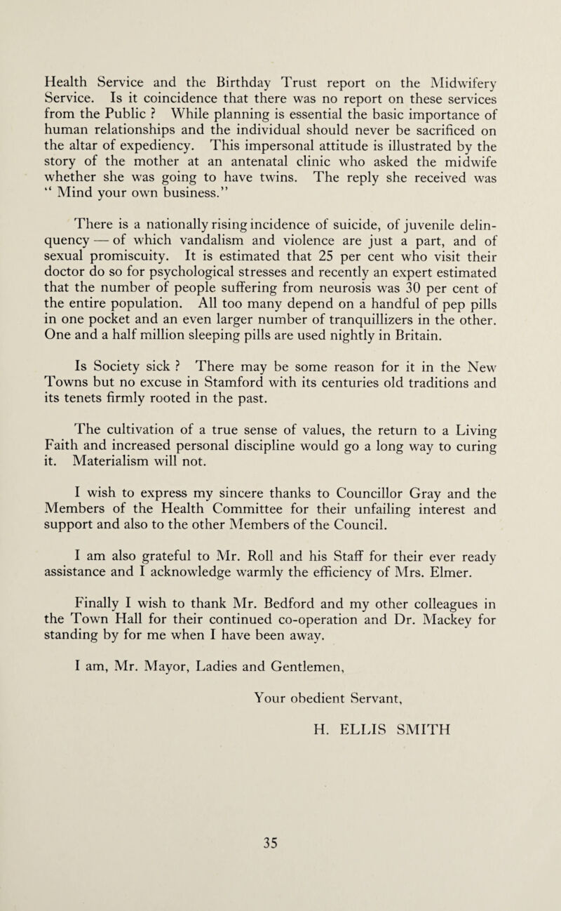 Health Service and the Birthday Trust report on the Midwifery Service. Is it coincidence that there was no report on these services from the Public ? While planning is essential the basic importance of human relationships and the individual should never be sacrificed on the altar of expediency. This impersonal attitude is illustrated by the story of the mother at an antenatal clinic who asked the midwife whether she was going to have twins. The reply she received was “ Mind your own business.” There is a nationally rising incidence of suicide, of juvenile delin¬ quency — of which vandalism and violence are just a part, and of sexual promiscuity. It is estimated that 25 per cent who visit their doctor do so for psychological stresses and recently an expert estimated that the number of people suffering from neurosis was 30 per cent of the entire population. All too many depend on a handful of pep pills in one pocket and an even larger number of tranquillizers in the other. One and a half million sleeping pills are used nightly in Britain. Is Society sick ? There may be some reason for it in the New Towns but no excuse in Stamford with its centuries old traditions and its tenets firmly rooted in the past. The cultivation of a true sense of values, the return to a Living Faith and increased personal discipline would go a long way to curing it. Materialism will not. I wish to express my sincere thanks to Councillor Gray and the Afembers of the Health Committee for their unfailing interest and support and also to the other Members of the Council. I am also grateful to Mr. Roll and his Staff for their ever ready assistance and I acknowledge warmly the efficiency of Af rs. Elmer. Finally I wish to thank Mr. Bedford and my other colleagues in the Town Hall for their continued co-operation and Dr. Alackey for standing by for me when I have been away. I am, Mr. Mayor, Ladies and Gentlemen, Your obedient Servant, H. ELLIS SMITH