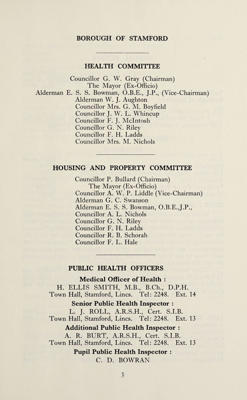 HEALTH COMMITTEE Councillor G. W. Gray (Chairman) The Mayor (Ex-Officio) Alderman E. S. S. Bowman, O.B.E., J.P., (Vice-Chairman) Alderman W. J. Aughton Councillor Mrs. G. M. Boyfield Councillor J. W. L. Whincup Councillor F. J. McIntosh Councillor G. N. Riley Councillor F. H. Ladds Councillor Mrs. M. Nichols HOUSING AND PROPERTY COMMITTEE Councillor P. Bullard (Chairman) The Mayor (Ex-Officio) Councillor A. W. P. Liddle (Vice-Chairman) Alderman G. C. Swanson Alderman E. S. S. Bowman, O.B.E. J.P., Councillor A. L. Nichols Councillor G. N. Riley Councillor F. H. Ladds Councillor R. B. Schorah Councillor F. L. Hale PUBLIC HEALTH OFFICERS Medical Officer of Health : H. ELLIS SMITH, M.B., B.Ch., D.P.H. Town Hall, Stamford, Lines. Tel: 2248. Ext. 14 Senior Public Health Inspector : L. J. ROLL, A.R.S.H., Cert. S.I.B. Town Hall, Stamford, Lines. Tel: 2248. Ext. 13 Additional Public Health Inspector : A. R. BURT, A.R.S.H., Cert. S.I.B. Town Hall, Stamford, Lines. Tel: 2248. Ext. 13 Pupil Public Health Inspector : C. D. BOWRAN