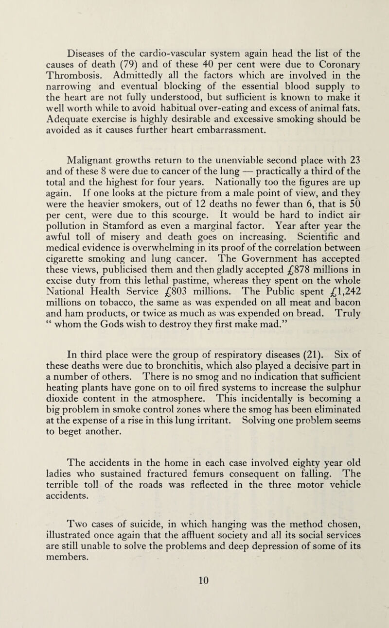 Diseases of the cardio-vascular system again head the list of the causes of death (79) and of these 40 per cent were due to Coronary Thrombosis. Admittedly all the factors which are involved in the narrowing and eventual blocking of the essential blood supply to the heart are not fully understood, but sufficient is known to make it well worth while to avoid habitual over-eating and excess of animal fats. Adequate exercise is highly desirable and excessive smoking should be avoided as it causes further heart embarrassment. Malignant growths return to the unenviable second place with 23 and of these 8 were due to cancer of the lung — practically a third of the total and the highest for four years. Nationally too the figures are up again. If one looks at the picture from a male point of view, and they were the heavier smokers, out of 12 deaths no fewer than 6, that is 50 per cent, were due to this scourge. It would be hard to indict air pollution in Stamford as even a marginal factor. Year after year the awful toll of misery and death goes on increasing. Scientific and medical evidence is overwhelming in its proof of the correlation between cigarette smoking and lung cancer. The Government has accepted these views, publicised them and then gladly accepted £878 millions in excise duty from this lethal pastime, whereas they spent on the whole National Health Service £803 millions. The Public spent £1,242 millions on tobacco, the same as was expended on all meat and bacon and ham products, or twice as much as was expended on bread. Truly “ whom the Gods wish to destroy they first make mad.” In third place were the group of respiratory diseases (21). Six of these deaths were due to bronchitis, which also played a decisive part in a number of others. There is no smog and no indication that sufficient heating plants have gone on to oil fired systems to increase the sulphur dioxide content in the atmosphere. This incidentally is becoming a big problem in smoke control zones where the smog has been eliminated at the expense of a rise in this lung irritant. Solving one problem seems to beget another. The accidents in the home in each case involved eighty year old ladies who sustained fractured femurs consequent on falling. The terrible toll of the roads was reflected in the three motor vehicle accidents. Two cases of suicide, in which hanging was the method chosen, illustrated once again that the affluent society and all its social services are still unable to solve the problems and deep depression of some of its members.