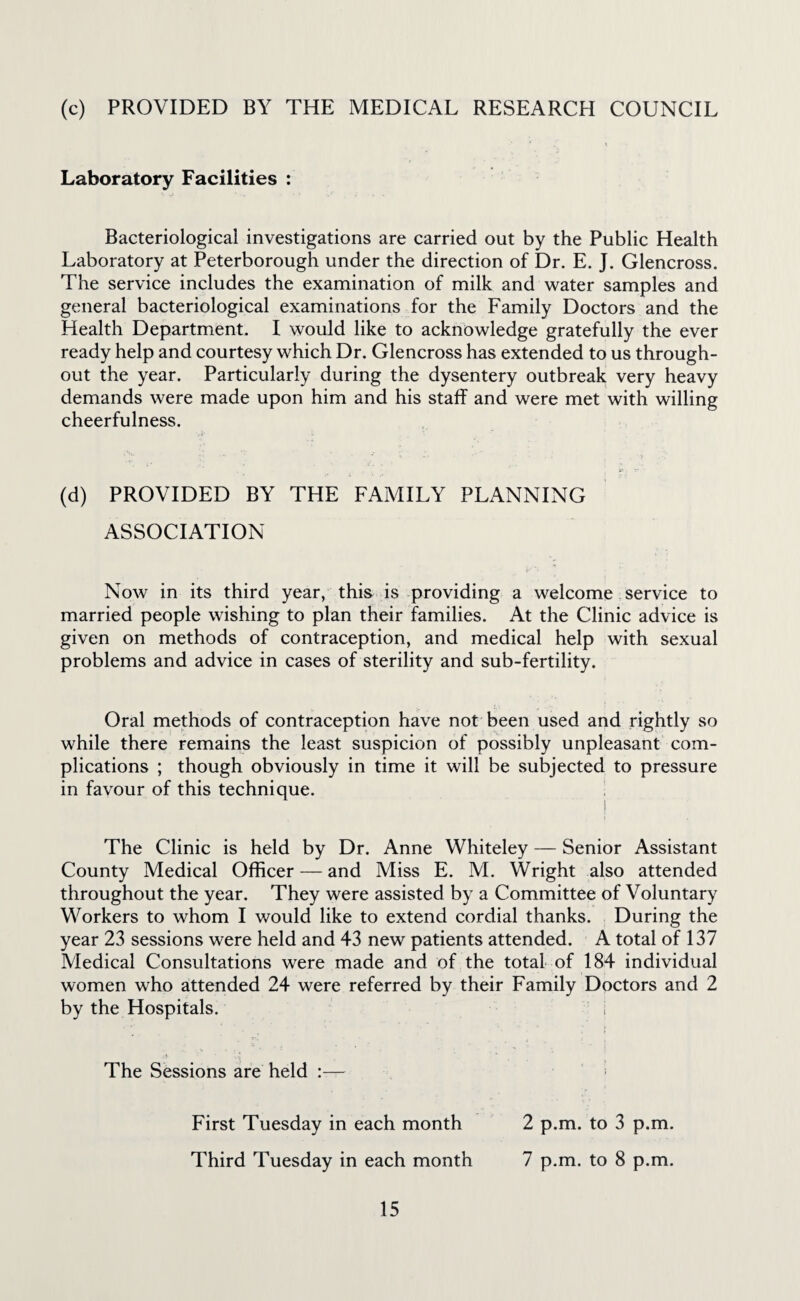 (c) PROVIDED BY THE MEDICAL RESEARCH COUNCIL Laboratory Facilities : Bacteriological investigations are carried out by the Public Health Laboratory at Peterborough under the direction of Dr. E. J. Glencross. The service includes the examination of milk and water samples and general bacteriological examinations for the Family Doctors and the Health Department. I would like to acknowledge gratefully the ever ready help and courtesy which Dr. Glencross has extended to us through¬ out the year. Particularly during the dysentery outbreak very heavy demands were made upon him and his staff and were met with willing cheerfulness. (d) PROVIDED BY THE FAMILY PLANNING ASSOCIATION Now in its third year, this is providing a welcome service to married people wishing to plan their families. At the Clinic advice is given on methods of contraception, and medical help with sexual problems and advice in cases of sterility and sub-fertility. Oral methods of contraception have not been used and rightly so while there remains the least suspicion of possibly unpleasant com¬ plications ; though obviously in time it will be subjected to pressure in favour of this technique. The Clinic is held by Dr. Anne Whiteley — Senior Assistant County Medical Officer — and Miss E. M. Wright also attended throughout the year. They were assisted by a Committee of Voluntary Workers to whom I would like to extend cordial thanks. During the year 23 sessions were held and 43 new patients attended. A total of 137 Medical Consultations were made and of the total of 184 individual women who attended 24 were referred by their Family Doctors and 2 by the Hospitals. ; The Sessions are held :— First Tuesday in each month 2 p.m. to 3 p.m. Third Tuesday in each month 7 p.m. to 8 p.m.